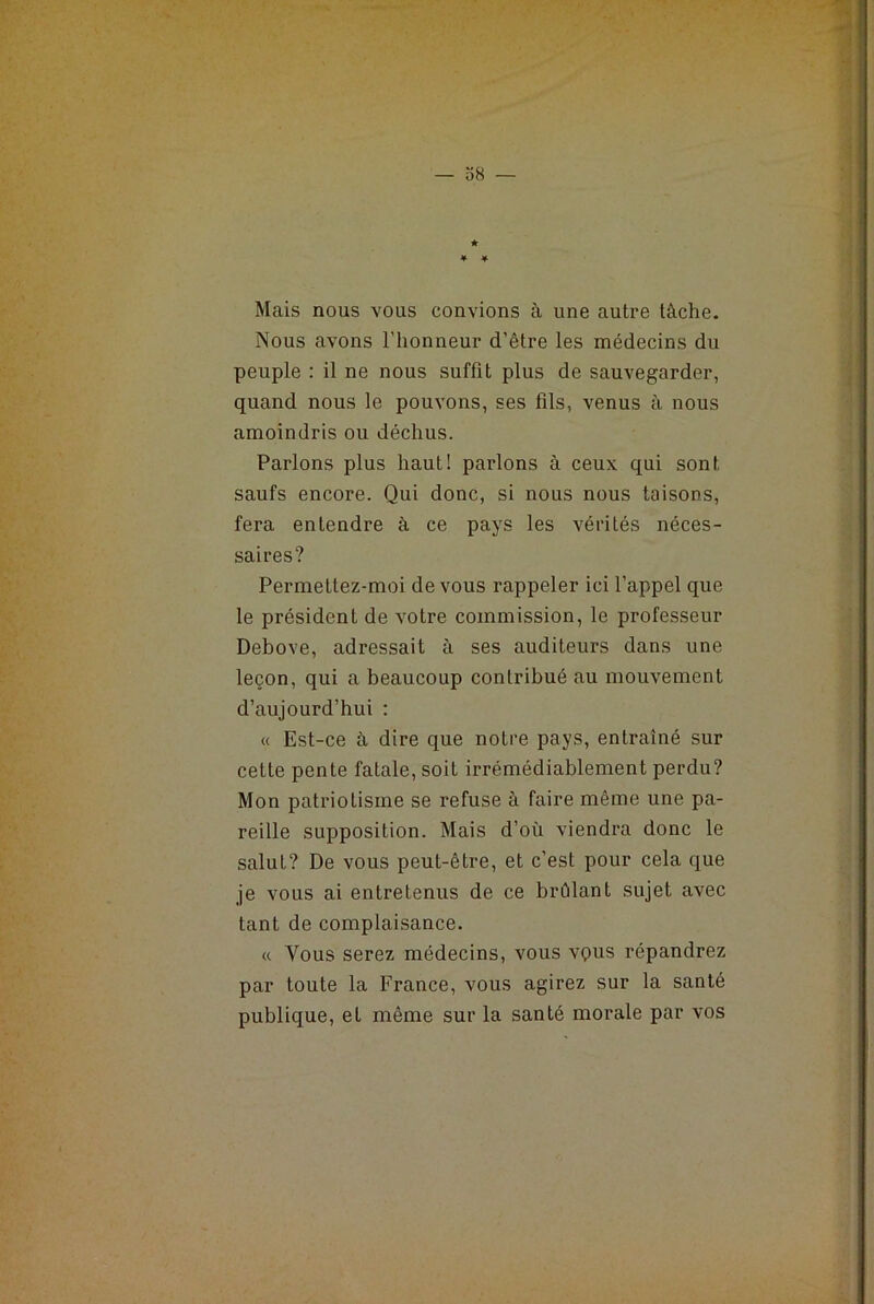 Nous avons l’honneur d’être les médecins du peuple : il ne nous suffit plus de sauvegarder, quand nous le pouvons, ses fils, venus à nous amoindris ou déchus. Parlons plus haut! parlons à ceux qui sont saufs encore. Qui donc, si nous nous taisons, fera entendre à ce pays les vérités néces- saires? Permettez-moi de vous rappeler ici l’appel que le président de votre commission, le professeur Debove, adressait à ses auditeurs dans une leçon, qui a beaucoup conlribué au mouvement d’aujourd’hui : « Est-ce à dire que notre pays, entraîné sur cette pente fatale, soit irrémédiablement perdu? Mon patriotisme se refuse à faire même une pa- reille supposition. Mais d’où viendra donc le salut? De vous peut-être, et c’est pour cela que je vous ai entretenus de ce brûlant sujet avec tant de complaisance. « Vous serez médecins, vous vçrns répandrez par toute la France, vous agirez sur la santé publique, et même sur la santé morale par vos