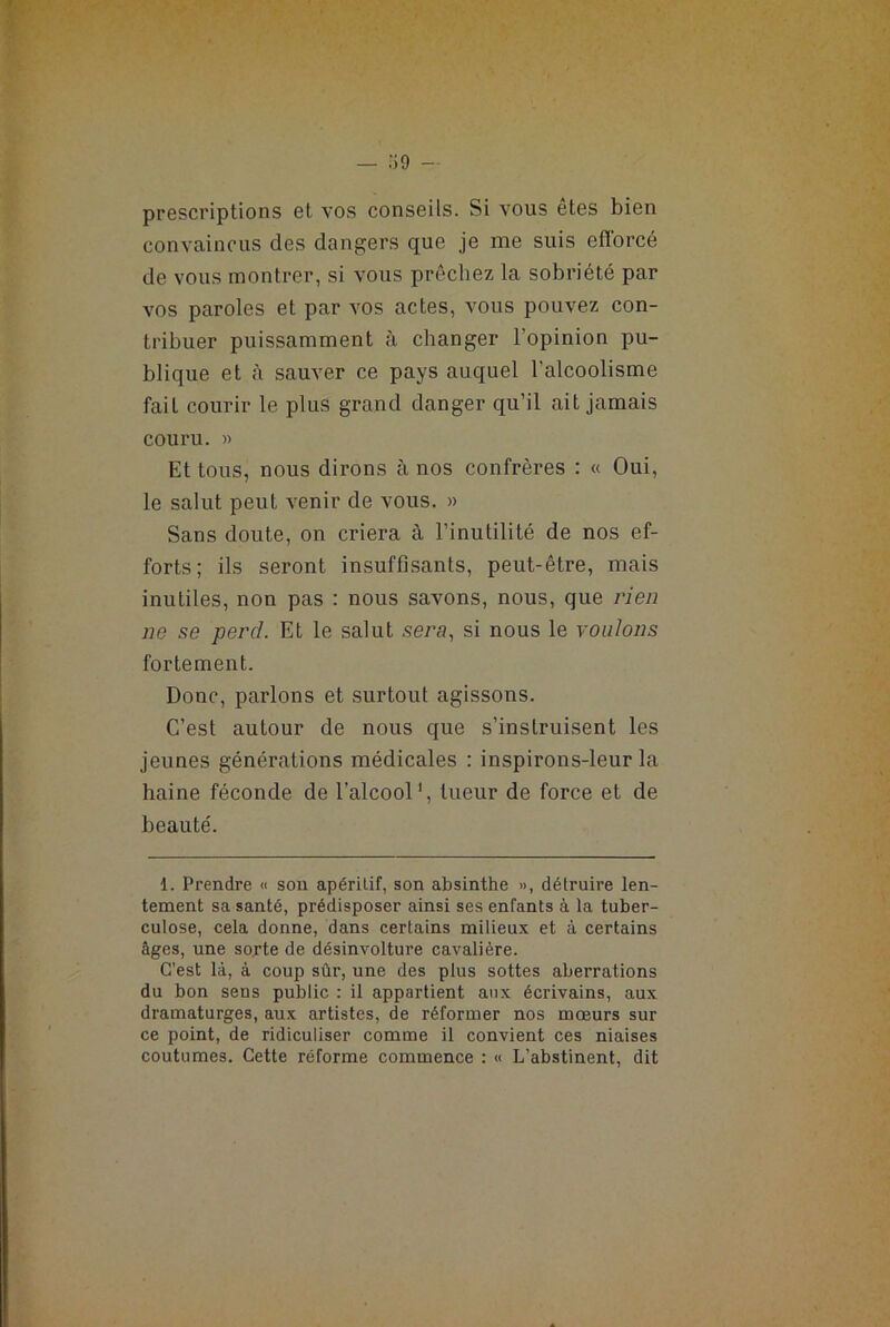 prescriptions et vos conseils. Si vous êtes bien convaincus des dangers que je me suis efforcé de vous montrer, si vous prêchez la sobriété par vos paroles et par vos actes, vous pouvez con- tribuer puissamment à changer l'opinion pu- blique et à sauver ce pays auquel l'alcoolisme fail courir le plus grand danger qu’il ait jamais couru. « Et tous, nous dirons à nos confrères : « Oui, le salut peut venir de vous. » Sans doute, on criera à l’inutilité de nos ef- forts; ils seront insuffisants, peut-être, mais inutiles, non pas : nous savons, nous, que rien ne se perd. Et le salut sera, si nous le voulons fortement. Donc, parlons et surtout agissons. C’est autour de nous que s’instruisent les jeunes générations médicales : inspirons-leur la haine féconde de l’alcool1, tueur de force et de beauté. 1. Prendre « son apéritif, son absinthe », détruire len- tement sa santé, prédisposer ainsi ses enfants à la tuber- culose, cela donne, dans certains milieux et à certains âges, une sorte de désinvolture cavalière. C’est là, à coup sûr, une des plus sottes aberrations du bon sens public : il appartient aux écrivains, aux dramaturges, aux artistes, de réformer nos mœurs sur ce point, de ridiculiser comme il convient ces niaises coutumes. Cette réforme commence : « L’abstinent, dit