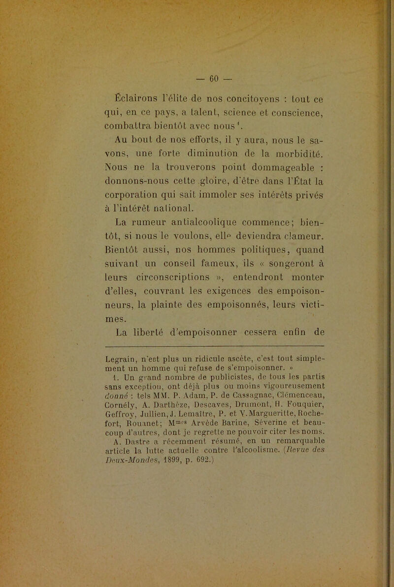 — 60 Éclairons l’élite de nos concitoyens : tout ce qui, en ce pays, a talent, science et conscience, combattra bientôt avec nous'. Au bout de nos efforts, il y aura, nous le sa- vons, une forte diminution de la morbidité. Nous ne la trouverons point dommageable : donnons-nous cette gloire, d'êtro dans l’État la corporation qui sait immoler ses intérêts privés à l’intérêt nalional. La rumeur antialcoolique commence; bien- tôt, si nous le voulons, elff deviendra clameur. Bientôt aussi, nos hommes politiques, quand suivant un conseil fameux, ils « songeront à leurs circonscriptions », entendront monter d’elles, couvrant les exigences des empoison- neurs, la plainte des empoisonnés, leurs victi- mes. La liberté d’empoisonner cessera enfin de Legrain, n’eot plus un ridicule ascète, c’est tout simple- ment un homme qui refuse de s’empoisonner. » I. Un grand nombre de publicistes, de tous les partis sans exception, ont déjà plus ou moins vigoureusement donné : tels MM. P. Adam, P. de Cassagnac, Clemenceau, Cornély, A. Dartbèze, Descaves, Drumont, H. Fouquier, Geffroy, Jullien, J. Lemaître, P. et Y.Margueritte, Boche- fort, Bouanet; Arvède Barine, Séverine et beau- coup d’autres, dont je regrette ne pouvoir citer les noms. A. Dastre a récemment résumé, en un remarquable article la lutte actuelle contre l’alcoolisme. (Revue des Deux-Mondes, 1899, p. 692.)