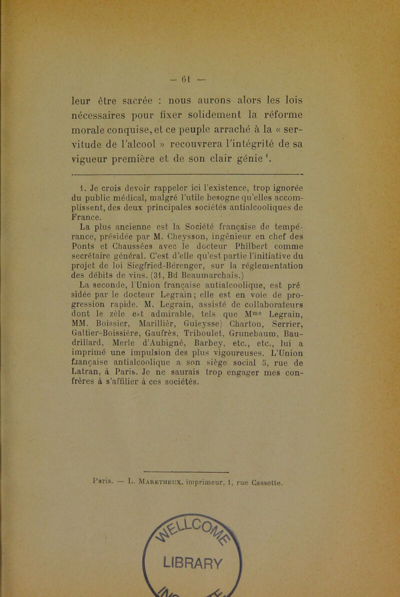 - (31 leur être sacrée : nous aurons alors les lois nécessaires pour lixer solidement la réforme morale conquise, et ce peuple arraché à la « ser- vitude de l'alcool » recouvrera l'intégrité de sa vigueur première et de son clair génie *. 1. Je crois devoir rappeler ici l’existence, trop ignorée du public médical, malgré l’utile besogne qu’elles accom- plissent, des deux principales sociétés antialcooliques de France. La plus ancienne est la Société française de tempé- rance, présidée par M. Cheysson, ingénieur en chef des Ponts et Chaussées avec le docteur Philbert comme secrétaire général. C’est d’elle qu’est partie l’initiative du projet de loi Siegfried-Bérenger, sur la réglementation des débits de vins. (31, Bd Beaumarchais.) La seconde, l'Union française antialcoolique, est pré sidée par le docteur Legrain; elle est en voie de pro- gression rapide. M. Legrain, assisté de collaborateurs dont le zèle e?t admirable, tels que Mrao Legrain, MM. Boissier, Marillièr, Guieysse) Charton, Serrier, Galtier-Boissière, Gaufrés, Triboulet, Grunebaum, Bau- drillard, Merle d’Aubigné, Barbey, etc., etc., lui a imprimé une impulsion des plus vigoureuses. L’Union faançaise antialcoolique a son siège social 5, rue de Latran, à Paris. Je ne saurais trop engager mes con- frères à s'affilier à ces sociétés. Paris. — L. Maretheux, imprimeur, 1, rue Cassette.