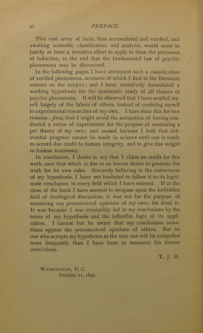 This vast array of facts, thus accumulated and verified, and awaiting scientific classification and analysis, would seem to justify at least a tentative effort to apply to them the processes of induction, to the end that the fundamental law of psychic phenomena may be discovered. In the following pages I have attempted such a classification of verified phenomena, accounts of which I find in the literature current on the subject; and I have tentatively formulated a working hypothesis for the systematic study of all classes of psychic phenomena. It will be observed that I have availed my- self largely of the labors of others, instead of confining myself to experimental researches of my own. I have done this for two reasons : first, that I might avoid the accusation of having con- ducted a series of experiments for the purpose of sustaining a pet theory of my own; and second, because I hold that sub- stantial progress cannot be made in science until one is ready to accord due credit to human integrity, and to give due weight to human testimony. In conclusion, I desire to say that I claim no credit for this work, save that which is due to an honest desire to promote the truth for its own sake. Sincerely believing in the correctness of my hypothesis, I have not hesitated to follow it to its legiti- mate conclusion in every field which I have entered. If at the close of the book I have seemed to trespass upon the forbidden- field of theological discussion, it was not for the purpose of sustaining any preconceived opinions of my own; far from it. It was because I was irresistibly led to my conclusions by the terms of my hypothesis and the inflexible logic of its appli- cation. I cannot but be aware that my conclusions some- times oppose the preconceived opinions of others. But no one who accepts my hypothesis as the true one will be compelled more frequently than I have been to renounce his former convictions. T. J. H. Washington, D. C. October 21, 1892.