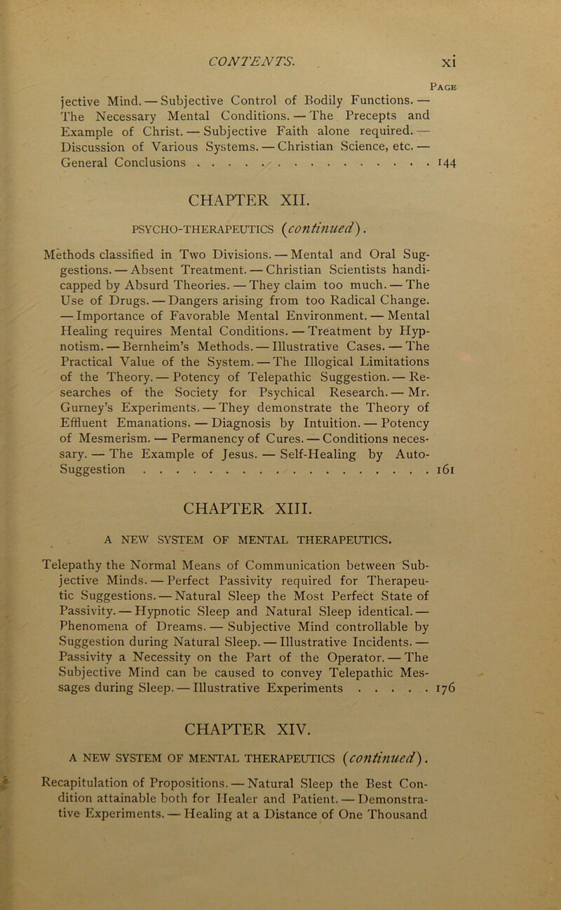 Page jective Mind. — Subjective Control of Bodily Functions.— The Necessary Mental Conditions. — The Precepts and Example of Christ. — Subjective Faith alone required.— Discussion of Various Systems. — Christian Science, etc.— General Conclusions H4 CHAPTER XII. psycho-therapeutics (continued). Methods classified in Two Divisions. — Mental and Oral Sug- gestions.— Absent Treatment. — Christian Scientists handi- capped by Absurd Theories. —They claim too much. — The Use of Drugs. — Dangers arising from too Radical Change. — Importance of Favorable Mental Environment. — Mental Healing requires Mental Conditions. — Treatment by Hyp- notism.— Bernheim’s Methods. — Illustrative Cases. — The Practical Value of the System. — The Illogical Limitations of the Theory. — Potency of Telepathic Suggestion. — Re- searches of the Society for Psychical Research. — Mr. Gurney’s Experiments. — They demonstrate the Theory of Effluent Emanations. — Diagnosis by Intuition. — Potency of Mesmerism. — Permanency of Cures. — Conditions neces- sary. — The Example of Jesus. — Self-Healing by Auto- Suggestion 161 CHAPTER XIII. A NEW SYSTEM OF MENTAL THERAPEUTICS. Telepathy the Normal Means of Communication between Sub- jective Minds. — Perfect Passivity required for Therapeu- tic Suggestions. — Natural Sleep the Most Perfect State of Passivity. — Hypnotic Sleep and Natural Sleep identical.— Phenomena of Dreams.— Subjective Mind controllable by Suggestion during Natural Sleep. — Illustrative Incidents.— Passivity a Necessity on the Part of the Operator. — The Subjective Mind can be caused to convey Telepathic Mes- sages during Sleep.— Illustrative Experiments 176 CHAPTER XIV. A NEW SYSTEM OF MENTAL THERAPEUTICS (continued). Recapitulation of Propositions. — Natural Sleep the Best Con- dition attainable both for Healer and Patient. — Demonstra- tive Experiments. — Healing at a Distance of One Thousand