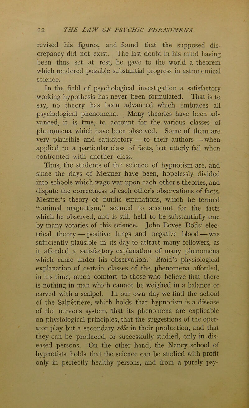 revised his figures, and found that the supposed dis- crepancy did not exist. The last doubt in his mind having been thus set at rest, he gave to the world a theorem which rendered possible substantial progress in astronomical science. In the field of psychological investigation a satisfactory working hypothesis has never been formulated. That is to say, no theory has been advanced which embraces all psychological phenomena. Many theories have been ad- vanced, it is true, to account for the various classes of phenomena which have been observed. Some of them are very plausible and satisfactory — to their authors — when applied to a particular class of facts, but utterly fail when confronted with another class. Thus, the students of the science of hypnotism are, and since the days of Mesmer have been, hopelessly divided into schools which wage war upon each other’s theories, and dispute the correctness of each other’s observations of facts. Mesmer’s theory of fluidic emanations, which he termed “animal magnetism,” seemed to account for the facts which he observed, and is still held to be substantially true by many votaries of this science. John Bovee Dods’ elec- trical theory — positive lungs and negative blood—was sufficiently plausible in its day to attract many followers, as it afforded a satisfactory explanation of many phenomena which came under his observation. Braid’s physiological explanation of certain classes of the phenomena afforded, in his time, much comfort to those who believe that there is nothing in man which cannot be weighed in a balance or carved with a scalpel. In our own day we find the school of the Salpetriere, which holds that hypnotism is a disease of the nervous system, that its phenomena are explicable on physiological principles, that the suggestions of the oper- ator play but a secondary role in their production, and that they can be produced, or successfully studied, only in dis- eased persons. On the other hand, the Nancy school of hypnotists holds that the science can be studied with profit only in perfectly healthy persons, and from a purely psy-