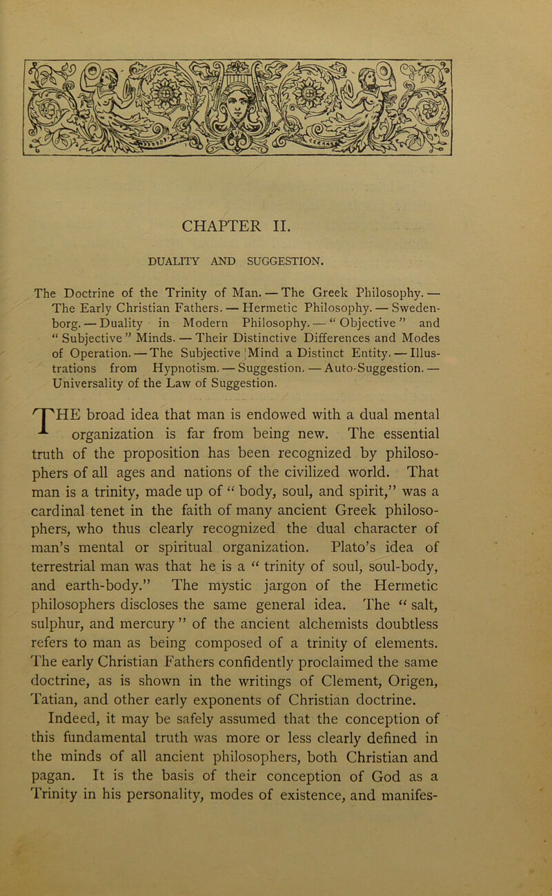 DUALITY AND SUGGESTION. The Doctrine of the Trinity of Man.—The Greek Philosophy.— The Early Christian Fathers. — Hermetic Philosophy. — Sweden- borg.— Duality in Modern Philosophy. — “Objective'’ and “Subjective” Minds. — Their Distinctive Differences and Modes of Operation. — The Subjective'Mind a Distinct Entity. — Illus- trations from Hypnotism. — Suggestion. — Auto-Suggestion. — Universality of the Law of Suggestion. HE broad idea that man is endowed with a dual mental organization is far from being new. The essential truth of the proposition has been recognized by philoso- phers of all ages and nations of the civilized world. That man is a trinity, made up of “ body, soul, and spirit,” was a cardinal tenet in the faith of many ancient Greek philoso- phers, who thus clearly recognized the dual character of man’s mental or spiritual organization. Plato’s idea of terrestrial man was that he is a “ trinity of soul, soul-body, and earth-body.” The mystic jargon of the Hermetic philosophers discloses the same general idea. The “ salt, sulphur, and mercury” of the ancient alchemists doubtless refers to man as being composed of a trinity of elements. The early Christian Fathers confidently proclaimed the same doctrine, as is shown in the writings of Clement, Origen, Tatian, and other early exponents of Christian doctrine. Indeed, it may be safely assumed that the conception of this fundamental truth was more or less clearly defined in the minds of all ancient philosophers, both Christian and pagan. It is the basis of their conception of God as a Trinity in his personality, modes of existence, and manifes-