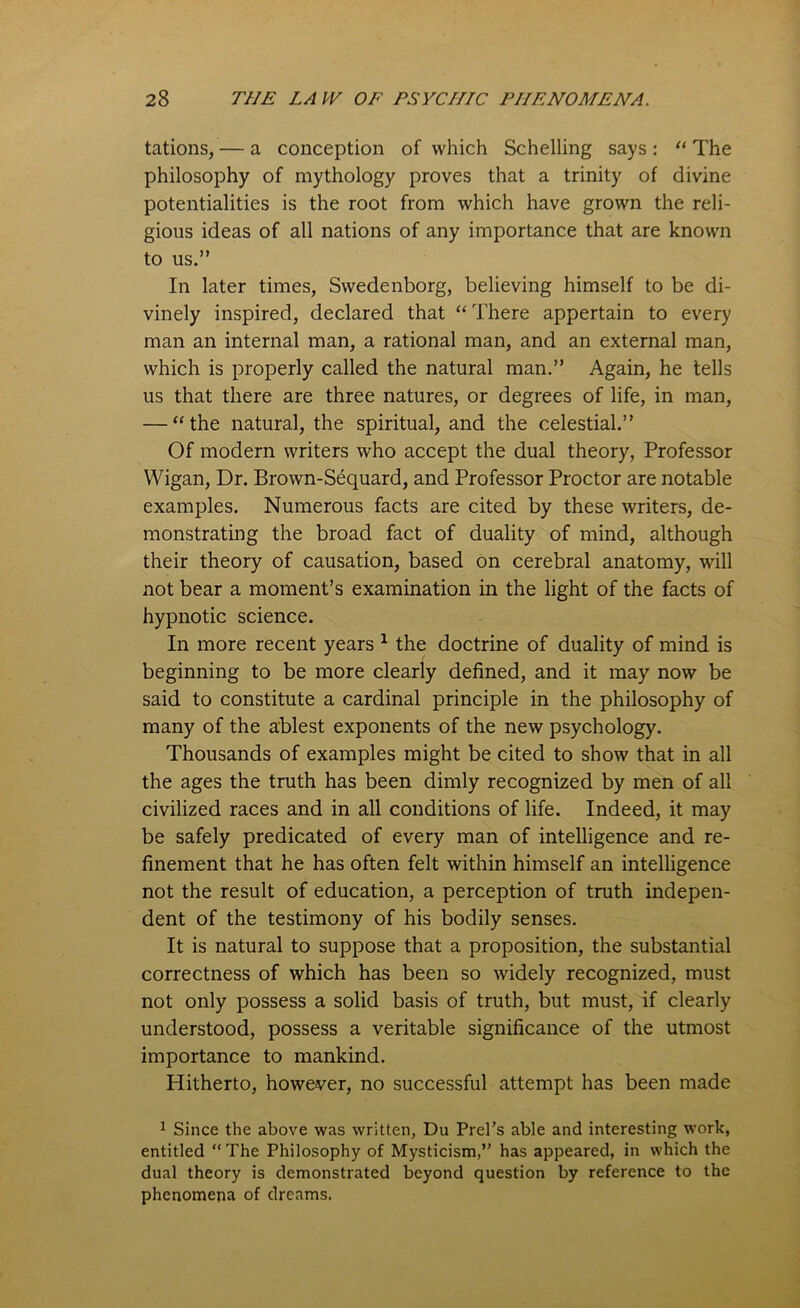 tations, — a conception of which Schelling says : “ The philosophy of mythology proves that a trinity of divine potentialities is the root from which have grown the reli- gious ideas of all nations of any importance that are known to us.” In later times, Swedenborg, believing himself to be di- vinely inspired, declared that “ There appertain to every man an internal man, a rational man, and an external man, which is properly called the natural man.” Again, he tells us that there are three natures, or degrees of life, in man, — “the natural, the spiritual, and the celestial.” Of modern writers who accept the dual theory, Professor Wigan, Dr. Brown-Sequard, and Professor Proctor are notable examples. Numerous facts are cited by these writers, de- monstrating the broad fact of duality of mind, although their theory of causation, based on cerebral anatomy, will not bear a moment’s examination in the light of the facts of hypnotic science. In more recent years 1 the doctrine of duality of mind is beginning to be more clearly defined, and it may now be said to constitute a cardinal principle in the philosophy of many of the ablest exponents of the new psychology. Thousands of examples might be cited to show that in all the ages the truth has been dimly recognized by men of all civilized races and in all conditions of life. Indeed, it may be safely predicated of every man of intelligence and re- finement that he has often felt within himself an intelligence not the result of education, a perception of truth indepen- dent of the testimony of his bodily senses. It is natural to suppose that a proposition, the substantial correctness of which has been so widely recognized, must not only possess a solid basis of truth, but must, if clearly understood, possess a veritable significance of the utmost importance to mankind. Hitherto, however, no successful attempt has been made 1 Since the above was written, Du Prel’s able and interesting work, entitled “ The Philosophy of Mysticism,” has appeared, in which the dual theory is demonstrated beyond question by reference to the phenomena of dreams.