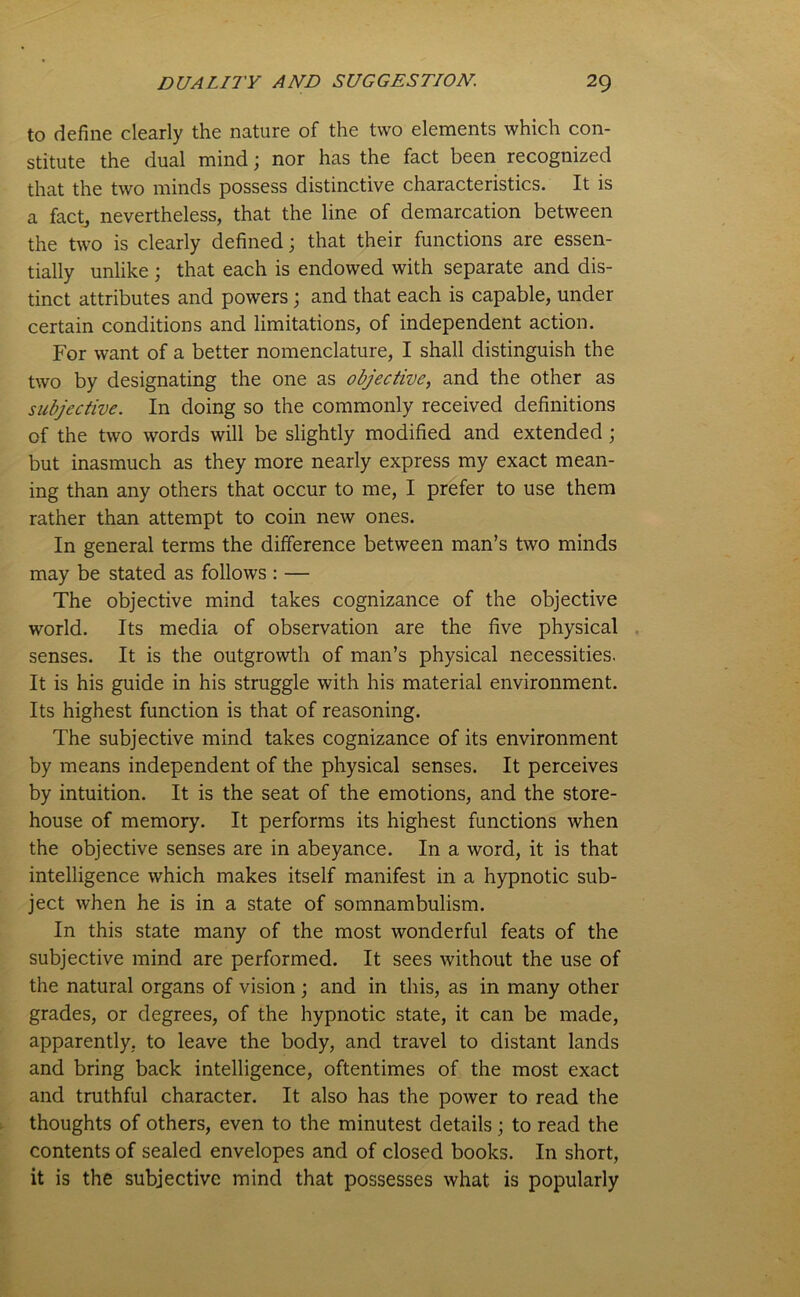 to define clearly the nature of the two elements which con- stitute the dual mind; nor has the fact been recognized that the two minds possess distinctive characteristics. It is a fact, nevertheless, that the line of demarcation between the two is clearly defined; that their functions are essen- tially unlike ; that each is endowed with separate and dis- tinct attributes and powers ; and that each is capable, under certain conditions and limitations, of independent action. For want of a better nomenclature, I shall distinguish the two by designating the one as objective, and the other as subjective. In doing so the commonly received definitions of the two words will be slightly modified and extended; but inasmuch as they more nearly express my exact mean- ing than any others that occur to me, I prefer to use them rather than attempt to coin new ones. In general terms the difference between man’s two minds may be stated as follows : — The objective mind takes cognizance of the objective world. Its media of observation are the five physical senses. It is the outgrowth of man’s physical necessities. It is his guide in his struggle with his material environment. Its highest function is that of reasoning. The subjective mind takes cognizance of its environment by means independent of the physical senses. It perceives by intuition. It is the seat of the emotions, and the store- house of memory. It performs its highest functions when the objective senses are in abeyance. In a word, it is that intelligence which makes itself manifest in a hypnotic sub- ject when he is in a state of somnambulism. In this state many of the most wonderful feats of the subjective mind are performed. It sees without the use of the natural organs of vision; and in this, as in many other grades, or degrees, of the hypnotic state, it can be made, apparently, to leave the body, and travel to distant lands and bring back intelligence, oftentimes of the most exact and truthful character. It also has the power to read the thoughts of others, even to the minutest details ; to read the contents of sealed envelopes and of closed books. In short, it is the subjective mind that possesses what is popularly