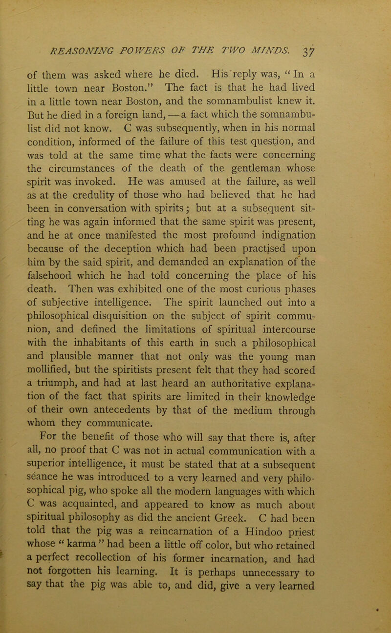 of them was asked where he died. His reply was, “ In a little town near Boston.” The fact is that he had lived in a little town near Boston, and the somnambulist knew it. But he died in a foreign land, — a fact which the somnambu- list did not know. C was subsequently, when in his normal condition, informed of the failure of this test question, and was told at the same time what the facts were concerning the circumstances of the death of the gentleman whose spirit was invoked. He was amused at the failure, as well as at the credulity of those who had believed that he had been in conversation with spirits; but at a subsequent sit- ting he was again informed that the same spirit was present, and he at once manifested the most profound indignation because of the deception which had been practised upon him by the said spirit, and demanded an explanation of the falsehood which he had told concerning the place of his death. Then was exhibited one of the most curious phases of subjective intelligence. The spirit launched out into a philosophical disquisition on the subject of spirit commu- nion, and defined the limitations of spiritual intercourse with the inhabitants of this earth in such a philosophical and plausible manner that not only was the young man mollified, but the spiritists present felt that they had scored a triumph, and had at last heard an authoritative explana- tion of the fact that spirits are limited in their knowledge of their own antecedents by that of the medium through whom they communicate. For the benefit of those who will say that there is, after all, no proof that C was not in actual communication with a superior intelligence, it must be stated that at a subsequent seance he was introduced to a very learned and very philo- sophical pig, who spoke all the modern languages with which C was acquainted, and appeared to know as much about spiritual philosophy as did the ancient Greek. C had been told that the pig was a reincarnation of a Hindoo priest whose “ karma ” had been a little off color, but who retained a perfect recollection of his former incarnation, and had not forgotten his learning. It is perhaps unnecessary to say that the pig was able to, and did, give a very learned