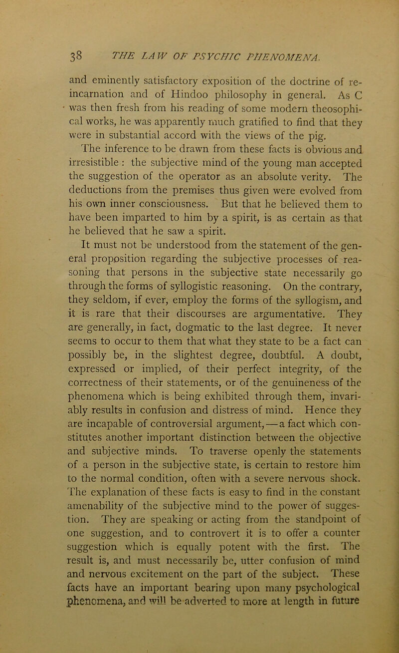 and eminently satisfactory exposition of the doctrine of re- incarnation and of Hindoo philosophy in general. As C was then fresh from his reading of some modern theosophi- cal works, he was apparently much gratified to find that they were in substantial accord with the views of the pig. The inference to be drawn from these facts is obvious and irresistible : the subjective mind of the young man accepted the suggestion of the operator as an absolute verity. The deductions from the premises thus given were evolved from his own inner consciousness. But that he believed them to have been imparted to him by a spirit, is as certain as that he believed that he saw a spirit. It must not be understood from the statement of the gen- eral proposition regarding the subjective processes of rea- soning that persons in the subjective state necessarily go through the forms of syllogistic reasoning. On the contrary, they seldom, if ever, employ the forms of the syllogism, and it is rare that their discourses are argumentative. They are generally, in fact, dogmatic to the last degree. It never seems to occur to them that what they state to be a fact can possibly be, in the slightest degree, doubtful. A doubt, expressed or implied, of their perfect integrity, of the correctness of their statements, or of the genuineness of the phenomena which is being exhibited through them, invari- ably results in confusion and distress of mind. Hence they are incapable of controversial argument, — a fact which con- stitutes another important distinction between the objective and subjective minds. To traverse openly the statements of a person in the subjective state, is certain to restore him to the normal condition, often with a severe nervous shock. The explanation of these facts is easy to find in the constant amenability of the subjective mind to the power of sugges- tion. They are speaking or acting from the standpoint of one suggestion, and to controvert it is to offer a counter suggestion which is equally potent with the first. The result is, and must necessarily be, utter confusion of mind and nervous excitement on the part of the subject. These facts have an important bearing upon many psychological phenomena, and will be adverted to more at length in future