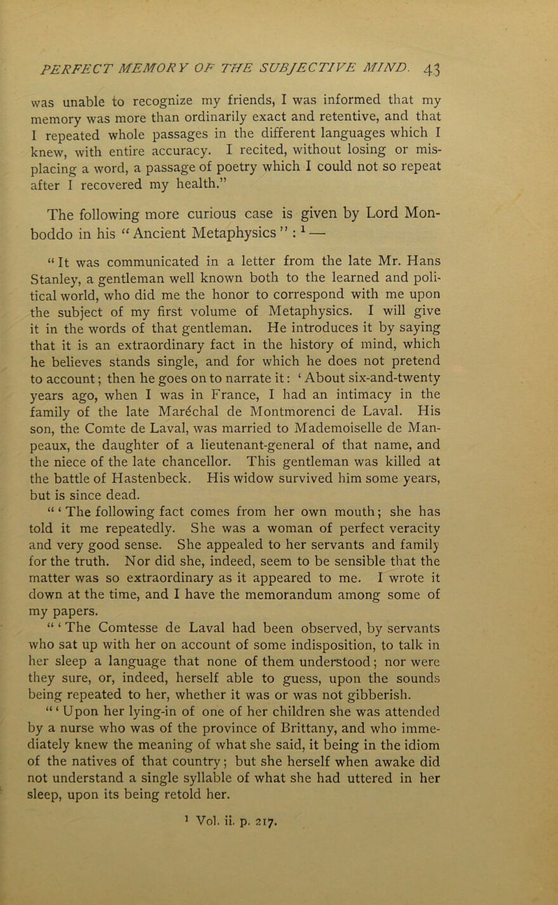 was unable to recognize my friends, I was informed that my memory was more than ordinarily exact and retentive, and that I repeated whole passages in the different languages which I knew, with entire accuracy. I recited, without losing or mis- placing a word, a passage of poetry which I could not so repeat after I recovered my health.” The following more curious case is given by Lord Mon- boddo in his “ Ancient Metaphysics ” :1 — “It was communicated in a letter from the late Mr. Hans Stanley, a gentleman well known both to the learned and poli- tical world, who did me the honor to correspond with me upon the subject of my first volume of Metaphysics. I will give it in the words of that gentleman. He introduces it by saying that it is an extraordinary fact in the history of mind, which he believes stands single, and for which he does not pretend to account; then he goes on to narrate it: ‘ About six-and-twenty years ago, when I was in France, I had an intimacy in the family of the late Marshal de Montmorenci de Laval. His son, the Comte de Laval, was married to Mademoiselle de Man- peaux, the daughter of a lieutenant-general of that name, and the niece of the late chancellor. This gentleman was killed at the battle of Hastenbeck. His widow survived him some years, but is since dead. “ ‘ The following fact comes from her own mouth; she has told it me repeatedly. She was a woman of perfect veracity and very good sense. She appealed to her servants and family for the truth. Nor did she, indeed, seem to be sensible that the matter was so extraordinary as it appeared to me. I wrote it down at the time, and I have the memorandum among some of my papers. “ ‘ The Comtesse de Laval had been observed, by servants who sat up with her on account of some indisposition, to talk in her sleep a language that none of them understood; nor were they sure, or, indeed, herself able to guess, upon the sounds being repeated to her, whether it was or was not gibberish. “ ‘ Upon her lying-in of one of her children she was attended by a nurse who was of the province of Brittany, and who imme- diately knew the meaning of what she said, it being in the idiom of the natives of that country; but she herself when awake did not understand a single syllable of what she had uttered in her sleep, upon its being retold her. 1 Vol. ii. p. 217.