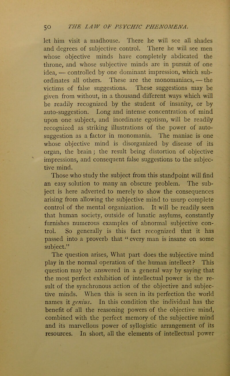 let him visit a madhouse. There he will see all shades and degrees of subjective control. There he will see men whose objective minds have completely abdicated the throne, and whose subjective minds are in pursuit of one idea, — controlled by one dominant impression, which sub- ordinates all others. These are the monomaniacs, — the victims of false suggestions. These suggestions may be given from without, in a thousand different ways which will be readily recognized by the student of insanity, or by auto-suggestion. Long and intense concentration of mind upon one subject, and inordinate egotism, will be readily recognized as striking illustrations of the power of auto- suggestion as a factor in monomania. The maniac is one whose objective mind is disorganized by disease of its organ, the brain; the result being distortion of objective impressions, and consequent false suggestions to the subjec- tive mind. Those who study the subject from this standpoint will find an easy solution to many an obscure problem. The sub- ject is here adverted to merely to show the consequences arising from allowing the subjective mind to usurp complete control of the mental organization. It will be readily seen that human society, outside of lunatic asylums, constantly furnishes numerous examples of abnormal subjective con- trol. So generally is this fact recognized that it has passed into a proverb that “ every man is insane on some subject.” The question arises, What part does the subjective mind play in the normal operation of the human intellect? This question may be answered in a general way by saying that the most perfect exhibition of intellectual power is the re- sult of the synchronous action of the objective and subjec- tive minds. When this is seen in its perfection the world names it genius. In this condition the individual has the benefit of all the reasoning powers of the objective mind, combined with the perfect memory of the subjective mind and its marvellous power of syllogistic arrangement of its resources. In short, all the elements of intellectual power