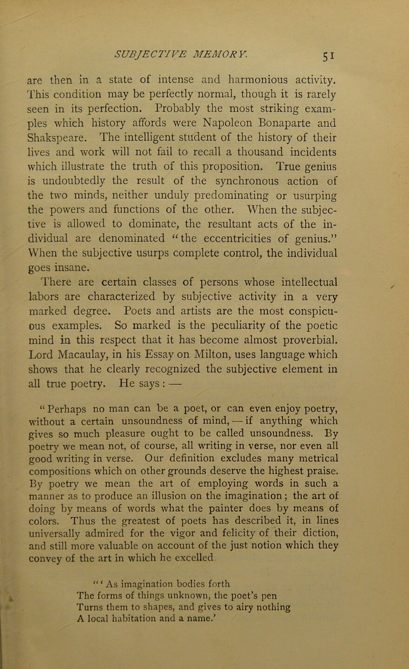 are then in a state of intense and harmonious activity. This condition may be perfectly normal, though it is rarely seen in its perfection. Probably the most striking exam- ples which history affords were Napoleon Bonaparte and Shakspeare. The intelligent student of the history of their lives and work will not fail to recall a thousand incidents which illustrate the truth of this proposition. True genius is undoubtedly the result of the synchronous action of the two minds, neither unduly predominating or usurping the powers and functions of the other. When the subjec- tive is allowed to dominate, the resultant acts of the in- dividual are denominated “the eccentricities of genius.” When the subjective usurps complete control, the individual goes insane. There are certain classes of persons whose intellectual labors are characterized by subjective activity in a very marked degree. Poets and artists are the most conspicu- ous examples. So marked is the peculiarity of the poetic mind in this respect that it has become almost proverbial. Lord Macaulay, in his Essay on Milton, uses language which shows that he clearly recognized the subjective element in all true poetry. He says : — “ Perhaps no man can be a poet, or can even enjoy poetry, without a certain unsoundness of mind, — if anything which gives so much pleasure ought to be called unsoundness. By poetry we mean not, of course, all writing in verse, nor even all good writing in verse. Our definition excludes many metrical compositions which on other grounds deserve the highest praise. By poetry we mean the art of employing words in such a manner as to produce an illusion on the imagination; the art of doing by means of words what the painter does by means of colors. Thus the greatest of poets has described it, in lines universally admired for the vigor and felicity of their diction, and still more valuable on account of the just notion which they convey of the art in which he excelled “ ‘ As imagination bodies forth The forms of things unknown, the poet’s pen Turns them to shapes, and gives to airy nothing A local habitation and a name.’