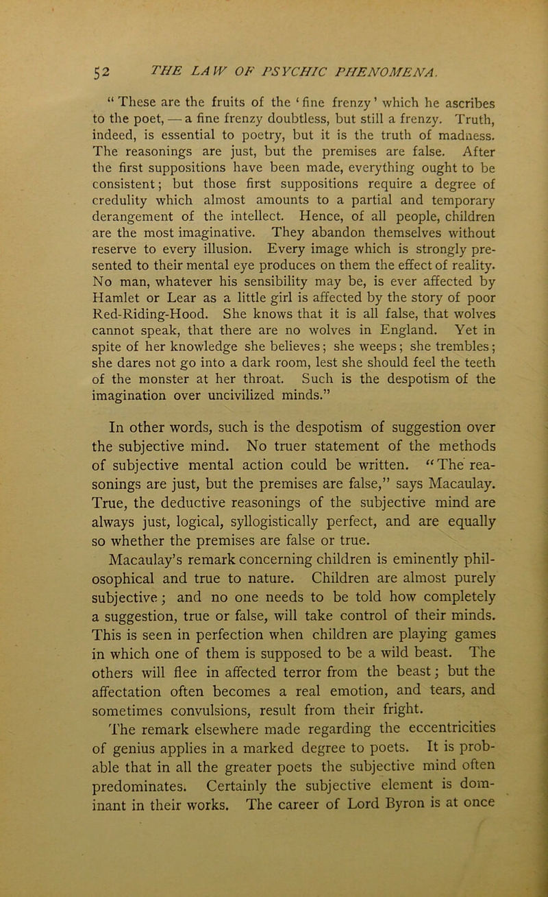 “ These are the fruits of the ‘ fine frenzy ’ which he ascribes to the poet, — a fine frenzy doubtless, but still a frenzy. Truth, indeed, is essential to poetry, but it is the truth of madness. The reasonings are just, but the premises are false. After the first suppositions have been made, everything ought to be consistent; but those first suppositions require a degree of credulity which almost amounts to a partial and temporary derangement of the intellect. Hence, of all people, children are the most imaginative. They abandon themselves without reserve to every illusion. Every image which is strongly pre- sented to their mental eye produces on them the effect of reality. No man, whatever his sensibility may be, is ever affected by Hamlet or Lear as a little girl is affected by the story of poor Red-Riding-Hood. She knows that it is all false, that wolves cannot speak, that there are no wolves in England. Yet in spite of her knowledge she believes; she weeps; she trembles; she dares not go into a dark room, lest she should feel the teeth of the monster at her throat. Such is the despotism of the imagination over uncivilized minds.” In other words, such is the despotism of suggestion over the subjective mind. No truer statement of the methods of subjective mental action could be written. “ The rea- sonings are just, but the premises are false,” says Macaulay. True, the deductive reasonings of the subjective mind are always just, logical, syllogistically perfect, and are equally so whether the premises are false or true. Macaulay’s remark concerning children is eminently phil- osophical and true to nature. Children are almost purely subjective; and no one needs to be told how completely a suggestion, true or false, will take control of their minds. This is seen in perfection when children are playing games in which one of them is supposed to be a wild beast. The others will flee in affected terror from the beast; but the affectation often becomes a real emotion, and tears, and sometimes convulsions, result from their fright. The remark elsewhere made regarding the eccentricities of genius applies in a marked degree to poets. It is prob- able that in all the greater poets the subjective mind often predominates. Certainly the subjective element is dom- inant in their works. The career of Lord Byron is at once