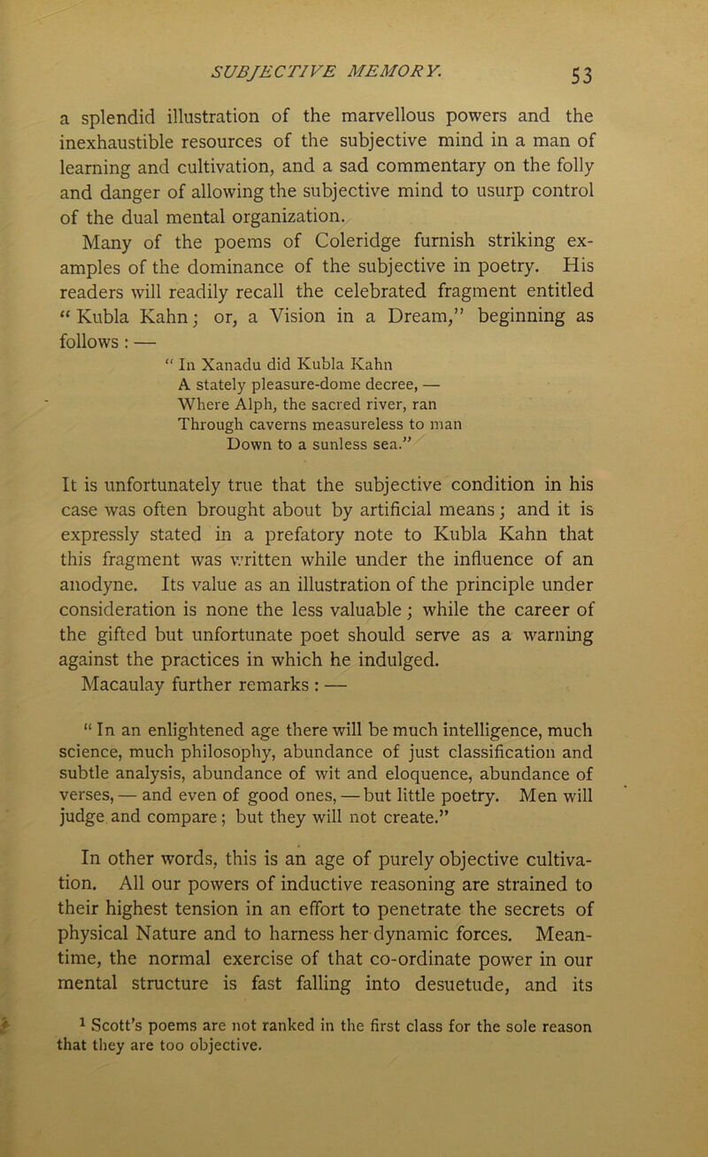 a splendid illustration of the marvellous powers and the inexhaustible resources of the subjective mind in a man of learning and cultivation, and a sad commentary on the folly and danger of allowing the subjective mind to usurp control of the dual mental organization. Many of the poems of Coleridge furnish striking ex- amples of the dominance of the subjective in poetry. His readers will readily recall the celebrated fragment entitled “Kubla Kahn; or, a Vision in a Dream,” beginning as follows : — “ In Xanadu did Kubla Kahn A stately pleasure-dome decree, — Where Alph, the sacred river, ran Through caverns measureless to man Down to a sunless sea.” It is unfortunately true that the subjective condition in his case was often brought about by artificial means; and it is expressly stated in a prefatory note to Kubla Kahn that this fragment was written while under the influence of an anodyne. Its value as an illustration of the principle under consideration is none the less valuable; while the career of the gifted but unfortunate poet should serve as a warning against the practices in which he indulged. Macaulay further remarks : — “ In an enlightened age there will be much intelligence, much science, much philosophy, abundance of just classification and subtle analysis, abundance of wit and eloquence, abundance of verses, — and even of good ones, — but little poetry. Men will judge and compare; but they will not create.” In other words, this is an age of purely objective cultiva- tion. All our powers of inductive reasoning are strained to their highest tension in an effort to penetrate the secrets of physical Nature and to harness her dynamic forces. Mean- time, the normal exercise of that co-ordinate power in our mental structure is fast falling into desuetude, and its 1 Scott’s poems are not ranked in the first class for the sole reason that they are too objective.