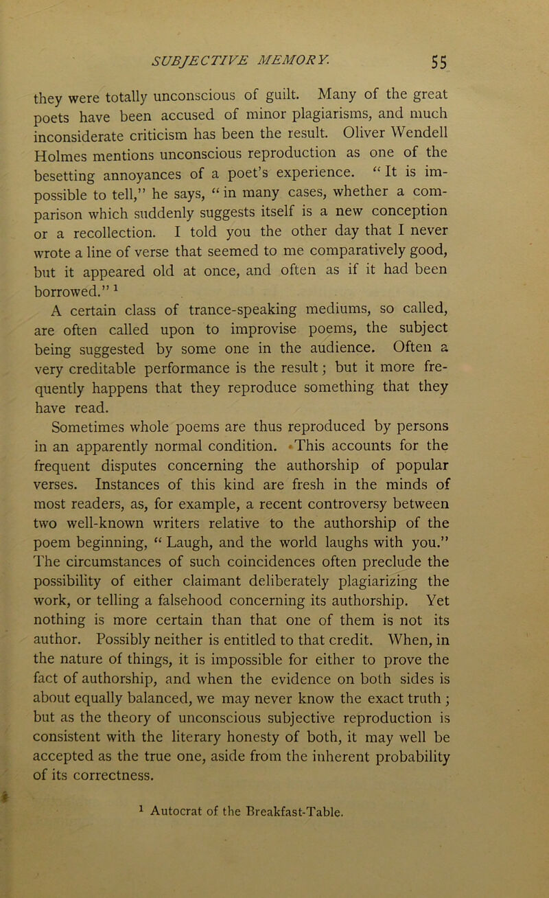 they were totally unconscious of guilt. Many of the great poets have been accused of minor plagiarisms, and much inconsiderate criticism has been the result. Oliver Wendell Holmes mentions unconscious reproduction as one of the besetting annoyances of a poet’s experience. “ It is im- possible to tell,” he says, “in many cases, whether a com- parison which suddenly suggests itself is a new conception or a recollection. I told you the other day that I never wrote a line of verse that seemed to me comparatively good, but it appeared old at once, and often as if it had been borrowed.” 1 A certain class of trance-speaking mediums, so called, are often called upon to improvise poems, the subject being suggested by some one in the audience. Often a very creditable performance is the result; but it more fre- quently happens that they reproduce something that they have read. Sometimes whole poems are thus reproduced by persons in an apparently normal condition. This accounts for the frequent disputes concerning the authorship of popular verses. Instances of this kind are fresh in the minds of most readers, as, for example, a recent controversy between two well-known writers relative to the authorship of the poem beginning, “ Laugh, and the world laughs with you.” The circumstances of such coincidences often preclude the possibility of either claimant deliberately plagiarizing the work, or telling a falsehood concerning its authorship. Yet nothing is more certain than that one of them is not its author. Possibly neither is entitled to that credit. When, in the nature of things, it is impossible for either to prove the fact of authorship, and when the evidence on both sides is about equally balanced, we may never know the exact truth ; but as the theory of unconscious subjective reproduction is consistent with the literary honesty of both, it may well be accepted as the true one, aside from the inherent probability of its correctness. 1 Autocrat of the Breakfast-Table.