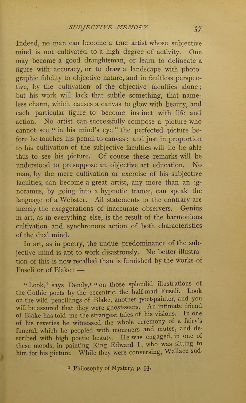 Indeed, no man can become a true artist whose subjective mind is not cultivated to a high degree of activity. One may become a good draughtsman, or learn to delineate a figure with accuracy, or to draw a landscape with photo- graphic fidelity to objective nature, and in faultless perspec- tive, by the cultivation of the objective faculties alone; but his work will lack that subtle something, that name- less charm, which causes a canvas to glow with beauty, and each particular figure to become instinct with life and action. No artist can successfully compose a picture who cannot see “ in his mind’s eye ” the perfected picture be- fore he touches his pencil to canvas; and just in proportion to his cultivation of the subjective faculties will he be able thus to see his picture. Of course these remarks will be understood to presuppose an objective art education. No man, by the mere cultivation or exercise of his subjective faculties, can become a great artist, any more than an ig- noramus, by going into a hypnotic trance, can speak the language of a Webster. All statements to the contrary are. merely the exaggerations of inaccurate observers. Genius in art, as in everything else, is the result of the harmonious cultivation and synchronous action of both characteristics of the dual mind. In art, as in poetry, the undue predominance of the sub- jective mind is apt to work disastrously. No better illustra- tion of this is now recalled than is furnished by the works of Fuseli or of Blake : — “ Look,” says Dendy,1 “ on those splendid illustrations of the Gothic poets by the eccentric, the half-mad Fuseli. Look on the wild pencillings of Blake, another poet-painter, and you will be assured that they were ghost-seers. An intimate friend of Blake has told me the strangest tales of his visions. In one of his reveries he witnessed the whole ceremony of a fairy s funeral, which he peopled with mourners and mutes, and de- scribed with high poetic beauty. He was engaged, in one of these moods, in painting King Edward I., who was sitting to him for his picture. While they were conversing, Wallace sud- 1 Philosophy of Mystery, p. 93.