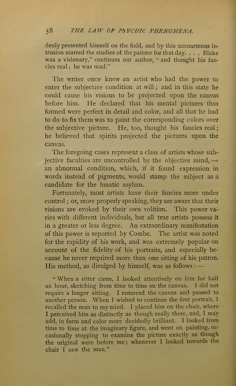 denly presented himself on the field, and by this uncourteous in- trusion marred the studies of the painter for that day. . . . Blake was a visionary,” continues our author, “ and thought his fan- cies real; he was mad.” The writer once knew an artist who had the power to enter the subjective condition at will; and in this state he could cause his visions to be projected upon the canvas before him. He declared that his mental pictures thus formed were perfect in detail and color, and all that he had to do to fix them was to paint the corresponding colors over the subjective picture. He, too, thought his fancies real ; he believed that spirits projected the pictures upon the canvas. The foregoing cases represent a class of artists whose sub- jective faculties are uncontrolled by the objective mind, —< an abnormal condition, which, if it found expression in words instead of pigments, would stamp the subject as a candidate for the lunatic asylum. Fortunately, most artists have their fancies more under control; or, more properly speaking, they are aware that their visions are evoked by their own volition. This power va- ries with different individuals, but all true artists possess it in a greater or less degree. An extraordinary manifestation of this power is reported by Combe. The artist was noted for the rapidity of his work, and was extremely popular on account of the fidelity of his portraits, and especially be- cause he never required more than one sitting of his patron. His method, as divulged by himself, was as follows: — “ When a sitter came, I looked attentively on him for half an hour, sketching from time to time on the canvas. I did not require a longer sitting. I removed the canvas and passed to another person. When I wished to continue the first portrait, I recalled the man to my mind. I placed him on the chair, where I perceived him as distinctly as though really there, and, I may add, in form and color more decidedly brilliant. I looked from time to time at the imaginary figure, and went on painting, oc- casionally stopping to examine the picture exactly as though the original were before me; whenever I looked towards the chair I saw the man.”
