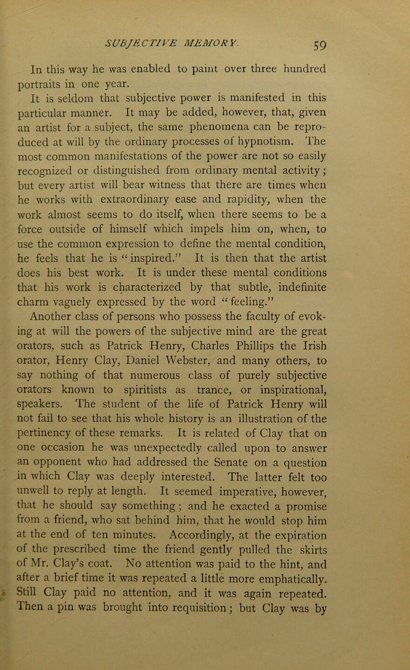 In this way he was enabled to paint over three hundred portraits in one year. It is seldom that subjective power is manifested in this particular manner. It may be added, however, that, given an artist for a subject, the same phenomena can be repro- duced at will by the ordinary processes of hypnotism. The most common manifestations of the power are not so easily recognized or distinguished from ordinary mental activity; but every artist will bear witness that there are times when he works with extraordinary ease and rapidity, when the work almost seems to do itself, when there seems to be a force outside of himself which impels him on, when, to use the common expression to define the mental condition, he feels that he is “ inspired.” It is then that the artist does his best work. It is under these mental conditions that his work is characterized by that subtle, indefinite charm vaguely expressed by the word “ feeling.” Another class of persons who possess the faculty of evok- ing at will the powers of the subjective mind are the great orators, such as Patrick Henry, Charles Phillips the Irish orator, Henry Clay, Daniel Webster, and many others, to say nothing of that numerous class of purely subjective orators known to spiritists as trance, or inspirational, speakers. The student of the life of Patrick Henry will not fail to see that his whole history is an illustration of the pertinency of these remarks. It is related of Clay that on one occasion he was unexpectedly called upon to answer an opponent who had addressed the Senate on a question in which Clay was deeply interested. The latter felt too unwell to reply at length. It seemed imperative, however, that he should say something; and he exacted a promise from a friend, who sat behind him, that he would stop him at the end of ten minutes. Accordingly, at the expiration of the prescribed time the friend gently pulled the skirts of Mr. Clay’s coat. No attention was paid to the hint, and after a brief time it was repeated a little more emphatically. Still Clay paid no attention, and it was again repeated. Then a pin was brought into requisition; but Clay was by