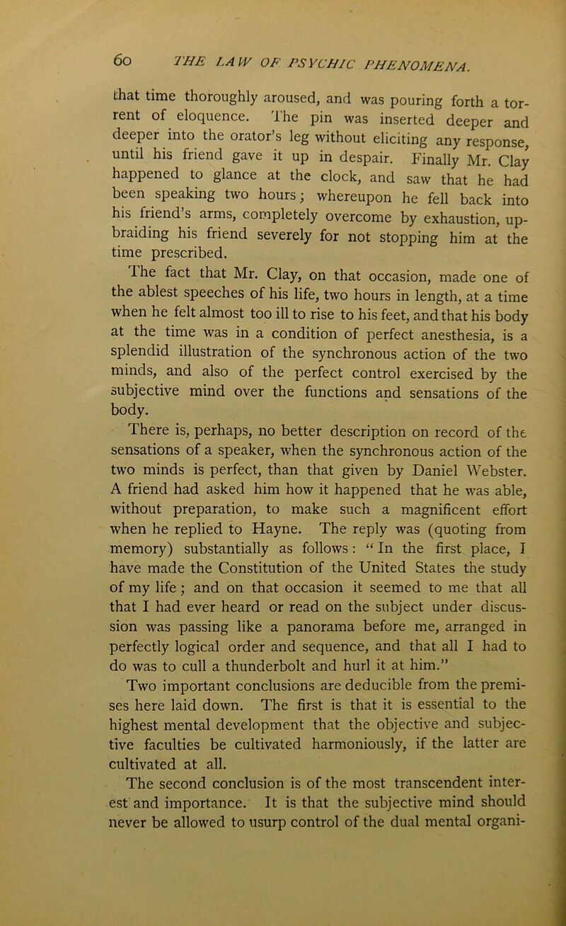 that time thoroughly aroused, and was pouring forth a tor- rent of eloquence. The pin was inserted deeper and deeper into the orator’s leg without eliciting any response, until his friend gave it up in despair. Finally Mr. Clay happened to glance at the clock, and saw that he had been speaking two hours; whereupon he fell back into his friend s arms, completely overcome by exhaustion, up- braiding his friend severely for not stopping him at the time prescribed. Ihe fact that Mr. Clay, on that occasion, made one of the ablest speeches of his life, two hours in length, at a time when he felt almost too ill to rise to his feet, and that his body at the time was in a condition of perfect anesthesia, is a splendid illustration of the synchronous action of the two minds, and also of the perfect control exercised by the subjective mind over the functions and sensations of the body. There is, perhaps, no better description on record of the sensations of a speaker, when the synchronous action of the two minds is perfect, than that given by Daniel Webster. A friend had asked him how it happened that he was able, without preparation, to make such a magnificent effort when he replied to Hayne. The reply was (quoting from memory) substantially as follows: “ In the first place, I have made the Constitution of the United States the study of my life; and on that occasion it seemed to me that all that I had ever heard or read on the subject under discus- sion was passing like a panorama before me, arranged in perfectly logical order and sequence, and that all I had to do was to cull a thunderbolt and hurl it at him.” Two important conclusions are deducible from the premi- ses here laid down. The first is that it is essential to the highest mental development that the objective and subjec- tive faculties be cultivated harmoniously, if the latter are cultivated at all. The second conclusion is of the most transcendent inter- est and importance. It is that the subjective mind should never be allowed to usurp control of the dual mental organi-