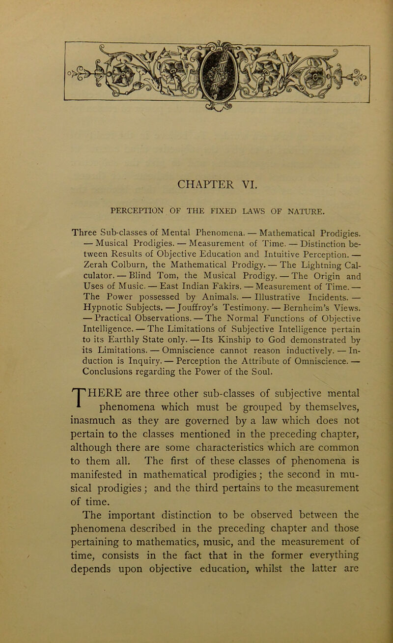 0 CHAPTER VI. PERCEPTION OF THE FIXED LAWS OF NATURE. Three Sub-classes of Mental Phenomena. — Mathematical Prodigies. — Musical Prodigies. — Measurement of Time. — Distinction be- tween Results of Objective Education and Intuitive Perception. — Zerah Colburn, the Mathematical Prodigy. — The Lightning Cal- culator.— Blind Tom, the Musical Prodigy. — The Origin and Uses of Music. — East Indian Fakirs. — Measurement of Time.— The Power possessed by Animals. — Illustrative Incidents. — Hypnotic Subjects. — Jouffroy’s Testimony. — Bernheim’s Views. — Practical Observations. — The Normal Functions of Objective Intelligence. — The Limitations of Subjective Intelligence pertain to its Earthly State only. — Its Kinship to God demonstrated by its Limitations. — Omniscience cannot reason inductively. — In- duction is Inquiry. — Perception the Attribute of Omniscience.— Conclusions regarding the Power of the Soul. HERE are three other sub-classes of subjective mental phenomena which must be grouped by themselves, inasmuch as they are governed by a law which does not pertain to the classes mentioned in the preceding chapter, although there are some characteristics which are common to them all. The first of these classes of phenomena is manifested in mathematical prodigies; the second in mu- sical prodigies; and the third pertains to the measurement of time. The important distinction to be observed between the phenomena described in the preceding chapter and those pertaining to mathematics, music, and the measurement of time, consists in the fact that in the former everything depends upon objective education, whilst the latter are