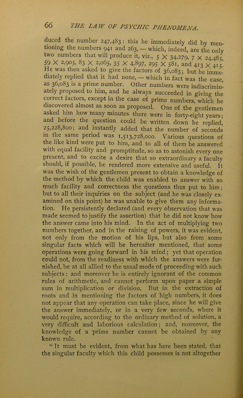 duced the number 247,483 : this he immediately did by men- tioning the numbers 941 and 263, — which, indeed, are the only two numbers that will produce it, viz., 5 X 34,270, 7 v 2a a8 c 59 X 2,905, 83 X 2,065, 35 X 4,S97, 295 X 581, and 4^3 v , 5 He was then asked to give the factors of 36,083; but he imme- diately replied that it had none, — which in fact was the case as 36,083 is a prime number. Other numbers were indiscrimin- ately proposed to him, and he always succeeded in giving the correct factors, except in the case of prime numbers, which he discovered almost as soon as proposed. One of the gentlemen asked him how many minutes there were in forty-eight years; and before the question could be written down he replied, 25,228,800; and instantly added that the number of seconds in the same period was 1,513,728,000. Various questions of the like kind were put to him, and to all of them he answered with equal facility and promptitude, so as to astonish every one present, and to excite a desire that so extraordinary a faculty should, if possible, be rendered more extensive and useful. It was the wish of the gentlemen present to obtain a knowledge of the method by which the child was enabled to answer with so much facility and correctness the questions thus put to him; but to all their inquiries on the subject (and he was closely ex- amined on this point) he was unable to give them any informa- tion. He persistently declared (and every observation that was made seemed to justify the assertion) that he did not know how the answer came into his mind. In the act of multiplying two numbers together, and in the raising of powers, it was evident, not only from the motion of his lips, but also from some singular facts which will be hereafter mentioned, that some operations were going forward in his mind; yet that operation could not, from the readiness with which the answers were fur- nished, be at all allied to the usual mode of proceeding with such subjects; and moreover he is entirely ignorant of the common rules of arithmetic, and cannot perform upon paper a simple sum in multiplication or division. But in the extraction of roots and in mentioning the factors of high numbers, it does not appear that any operation can take place, since he will give the answer immediately, or in a very few seconds, where it would require, according to the ordinary method of solution, a very difficult and laborious calculation; and, moreover, the knowledge of a prime number cannot be obtained by any known rule. “It must be evident, from what has here been stated, that the singular faculty which this child possesses is not altogether