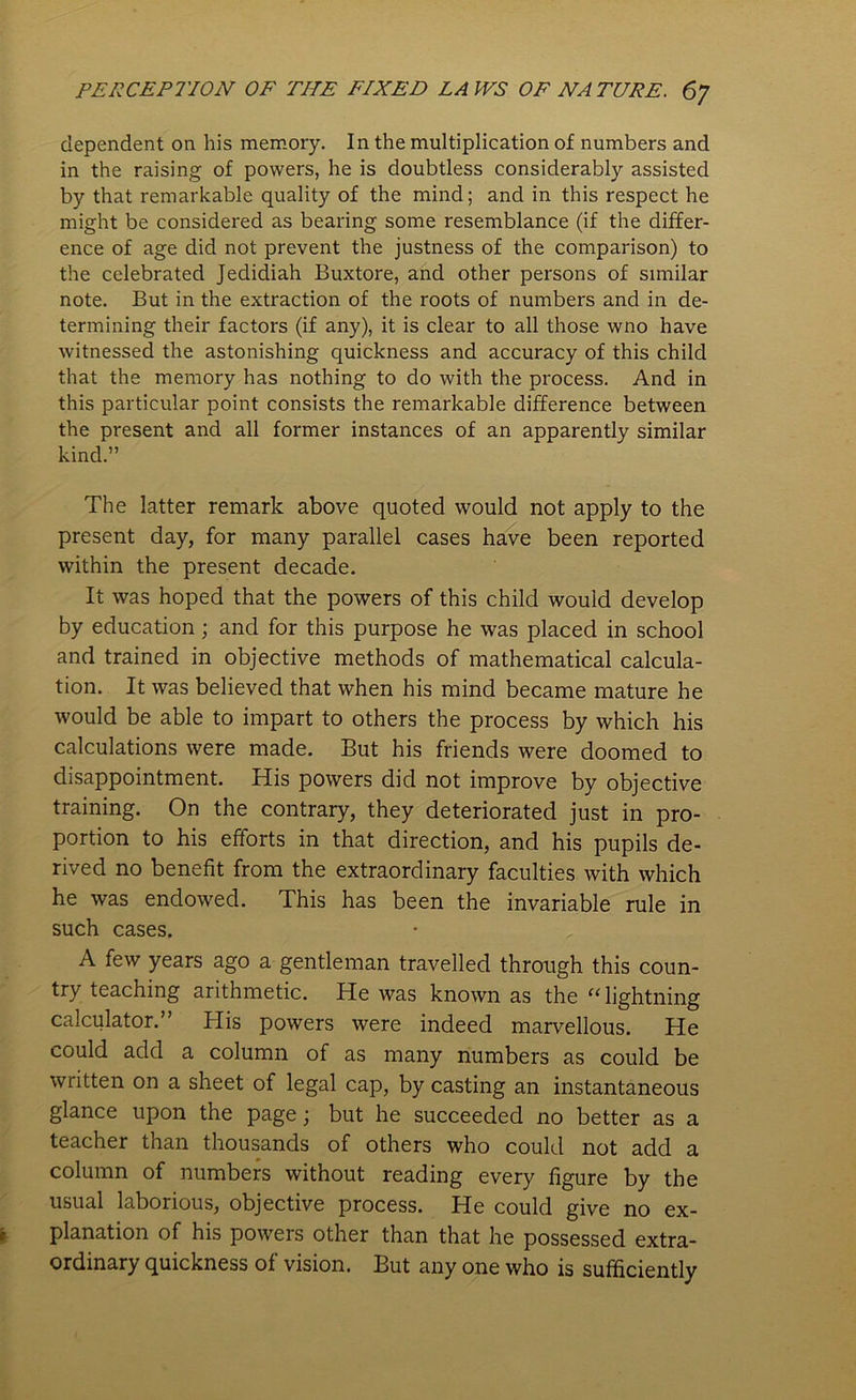 dependent on his memory. In the multiplication of numbers and in the raising of powers, he is doubtless considerably assisted by that remarkable quality of the mind; and in this respect he might be considered as bearing some resemblance (if the differ- ence of age did not prevent the justness of the comparison) to the celebrated Jedidiah Buxtore, and other persons of similar note. But in the extraction of the roots of numbers and in de- termining their factors (if any), it is clear to all those wno have witnessed the astonishing quickness and accuracy of this child that the memory has nothing to do with the process. And in this particular point consists the remarkable difference between the present and all former instances of an apparently similar kind.” The latter remark above quoted would not apply to the present day, for many parallel cases have been reported within the present decade. It was hoped that the powers of this child would develop by education; and for this purpose he was placed in school and trained in objective methods of mathematical calcula- tion. It was believed that when his mind became mature he would be able to impart to others the process by which his calculations were made. But his friends were doomed to disappointment. His powers did not improve by objective training. On the contrary, they deteriorated just in pro- portion to his efforts in that direction, and his pupils de- rived no benefit from the extraordinary faculties with which he was endowed. This has been the invariable rule in such cases. A few years ago a gentleman travelled through this coun- try teaching arithmetic. He was known as the “lightning calculator. ’ His powers were indeed marvellous. He could add a column of as many numbers as could be written on a sheet of legal cap, by casting an instantaneous glance upon the page; but he succeeded no better as a teacher than thousands of others who could not add a column of numbers without reading every figure by the usual laborious, objective process. He could give no ex- planation of his powers other than that he possessed extra- ordinary quickness of vision. But any one who is sufficiently