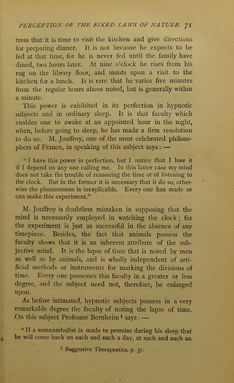 tress that it is time to visit the kitchen and give directions for preparing dinner. It is not because he expects to be fed at that time, for he is never fed until the family have dined, two hours later. At nine o’clock he rises from his rug on the library floor, and insists upon a visit to the kitchen for a lunch. It is rare that he varies five minutes from the regular hours above noted, but is generally within a minute. This power is exhibited in its perfection in hypnotic subjects and in ordinary sleep. It is that faculty which enables one to awake at an appointed hour in the night, when, before going to sleep, he has made a firm resolution to do so. M. Jouffroy, one of the most celebrated philoso- phers of France, in speaking of this subject says : — “ I have this power in perfection, but I notice that I lose it if I depend on any one calling me. In this latter case my mind does not take the trouble of reasoning the time or of listening to the clock. But in the former it is necessary that it do so, other- wise the phenomenon is inexplicable. Every one has made or can make this experiment.” M. Jouffroy is doubtless mistaken in supposing that the mind is necessarily employed in watching the clock; for the experiment is just as successful in the absence of any timepiece. Besides, the fact that animals possess the faculty shows that it is an inherent attribute of the sub- jective mind. It is the lapse of time that is noted by men as well as by animals, and is wholly independent of arti- ficial methods or instruments for marking the divisions of time. Every one possesses this faculty in a greater or less degree, and the subject need not, therefore, be enlarged upon. As before intimated, hypnotic subjects possess in a very remarkable degree the faculty of noting the lapse of time. On this subject Professor Bernheim1 says : — “ If a somnambulist is made to promise during his sleep that he will come back on such and such a day, at such and such an 1 Suggestive Therapeutics, p. 37.