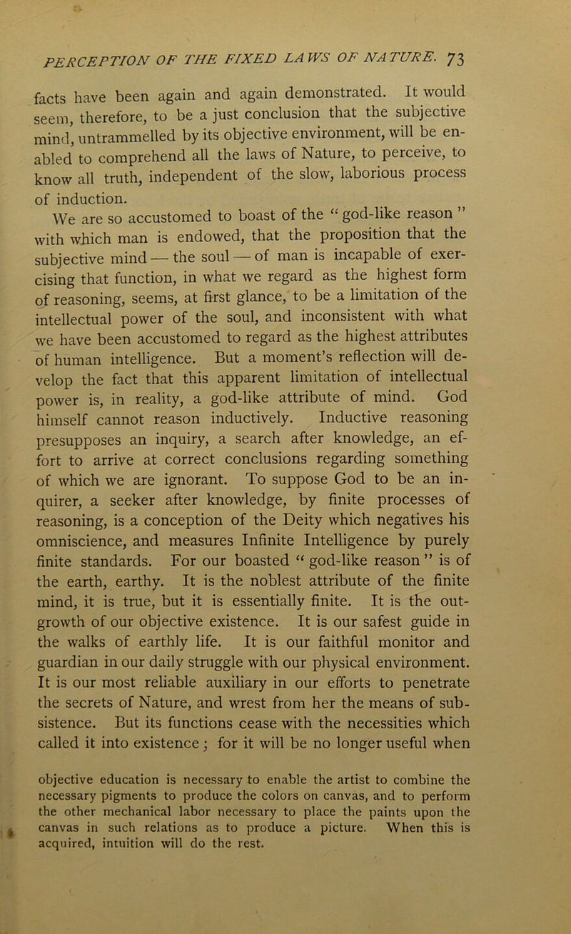 facts have been again and again demonstrated. It would seem, therefore, to be a. just conclusion that the subjective mind, untrammelled by its objective environment, will be en- abled to comprehend all the laws of Nature, to peiceive, to know all truth, independent of the slow, laborious process of induction. We are so accustomed to boast of the “ god-like reason with which man is endowed, that the proposition that the subjective mind — the soul—-of man is incapable of exer- cising that function, in what we regard as the highest form of reasoning, seems, at first glance, to be a limitation of the intellectual power of the soul, and inconsistent with what we have been accustomed to regard as the highest attributes of human intelligence. But a moment’s reflection will de- velop the fact that this apparent limitation of intellectual power is, in reality, a god-like attribute of mind. God himself cannot reason inductively. Inductive reasoning presupposes an inquiry, a search after knowledge, an ef- fort to arrive at correct conclusions regarding something of which we are ignorant. To suppose God to be an in- quirer, a seeker after knowledge, by finite processes of reasoning, is a conception of the Deity which negatives his omniscience, and measures Infinite Intelligence by purely finite standards. For our boasted “ god-like reason ” is of the earth, earthy. It is the noblest attribute of the finite mind, it is true, but it is essentially finite. It is the out- growth of our objective existence. It is our safest guide in the walks of earthly life. It is our faithful monitor and guardian in our daily struggle with our physical environment. It is our most reliable auxiliary in our efforts to penetrate the secrets of Nature, and wrest from her the means of sub- sistence. But its functions cease with the necessities which called it into existence; for it will be no longer useful when objective education is necessary to enable the artist to combine the necessary pigments to produce the colors on canvas, and to perform the other mechanical labor necessary to place the paints upon the canvas in such relations as to produce a picture. When this is acquired, intuition will do the rest.