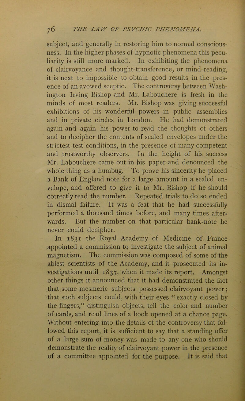 subject, and generally in restoring him to normal conscious- ness. In the higher phases of hypnotic phenomena this pecu- liarity is still more marked. In exhibiting the phenomena of clairvoyance and thought-transference, or mind-reading, it is next to impossible to obtain good results in the pres- ence of an avowed sceptic. The controversy between Wash- ington Irving Bishop and Mr. Labouchere is fresh in the minds of most readers. Mr. Bishop was giving successful exhibitions of his wonderful powers in public assemblies and in private circles in London. He had demonstrated again and again his power to read the thoughts of others and to decipher the contents of sealed envelopes under the strictest test conditions, in the presence of many competent and trustworthy observers. In the height of his success Mr. Labouchere came out in his paper and denounced the whole thing as a humbug. To prove his sincerity he placed a Bank of England note for a large amount in a sealed en- velope, and offered to give it to Mr. Bishop if he should correctly read the number. Repeated trials to do so ended in dismal failure. It was a feat that he had successfully performed a thousand times before, and many times after- wards. But the number on that particular bank-note he never could decipher. In 1831 the Royal Academy of Medicine of France appointed a commission to investigate the subject of animal magnetism. The commission was composed of some of the ablest scientists of the Academy, and it prosecuted its in- vestigations until 1837, when it made its report. Amongst other things it announced that it had demonstrated the fact that some mesmeric subjects possessed clairvoyant power; that such subjects could, with their eyes “ exactly closed by the fingers,” distinguish objects, tell the color and number of cards, and read lines of a book opened at a chance page. Without entering into the details of the controversy that fol- lowed this report, it is sufficient to say that a standing offer of a large sum of money was made to any one who should demonstrate the reality of clairvoyant power in the presence of a committee appointed for the purpose. It is said that