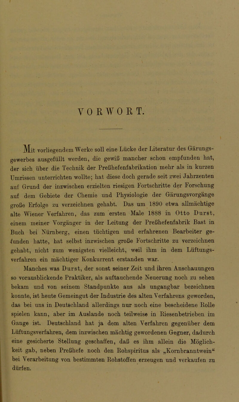 VORWORT. Mit vorliegendem Werke soll eine Lücke der Literatur des Gärungs- gewerbes ausgefüllt werden, die gewiß mancher schon empfunden hat, der sich über die Technik der Preßhefenfabrikation mehr als in kurzen Umrissen unterrichten wollte; hat diese doch gerade seit zwei Jahrzenten auf Grund der inzwischen erzielten riesigen Fortschritte der Forschung auf dem Gebiete der Chemie und Physiologie der Gärungsvorgänge große Erfolge zu verzeichnen gehabt. Das um 1890 etwa allmächtige alte Wiener Verfahren, das zum ersten Male 1888 in Otto Durst, einem meiner Vorgänger in der Leitung der Preßhefenfabrik Bast in Buch bei Nürnberg, einen tüchtigen und erfahrenen Bearbeiter ge- funden hatte, hat selbst inzwischen große Fortschritte zu verzeichnen gehabt, nicht zum wenigsten vielleicht, weil ihm in dem Lüftungs- verfahren ein mächtiger Konkurrent erstanden war. Manches was Durst, der sonst seiner Zeit und ihren Anschauungen so vorausblickende Praktiker, als auftauchende Neuerung noch zu sehen bekam und von seinem Standpunkte aus als ungangbar bezeichnen konnte, ist heute Gemeingut der Industrie des alten Verfahrens geworden, das bei uns in Deutschland allerdings nur noch eine bescheidene Rolle spielen kann, aber im Auslande noch teilweise in Riesenbetrieben im Gange ist. Deutschland hat ja dem alten Verfahren gegenüber dem Lüftungsverfahren, dem inzwischen mächtig gewordenen Gegner, dadurch eine gesicherte Stellung geschaffen, daß es ihm allein die Möglich- keit gab, neben Preßhefe noch den Rohspiritus als „Kornbranntwein“ bei Verarbeitung von bestimmten Rohstoffen erzeugen und vei’kaufen zu dürfen.
