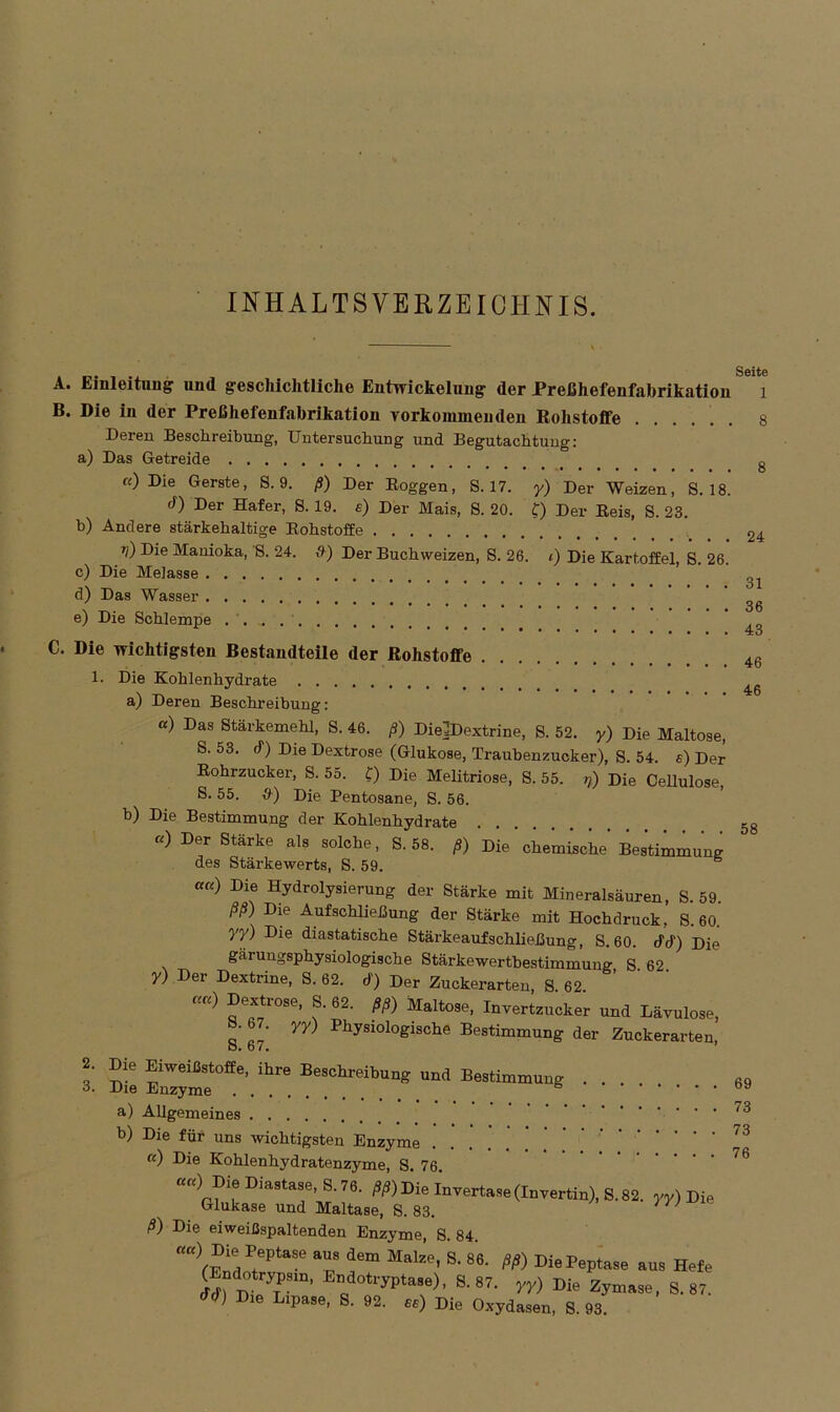 INHALTSVERZEICHNIS. Seite A. Einleitung und geschichtliche Entwickelung der Preßhefenfabrikation 1 B. Die in der Preßhefenfabrikation Vorkommen den Rohstoffe 8 Deren Beschreibung, Untersuchung und Begutachtung: a) Das Getreide g «) Die Gerste, S. 9. ß) Der Roggen, S. 17. y) Der Weizen,’ S.’is! d) Der Hafer, S. 19. s) Der Mais, 8. 20. C) Der Reis, S. 23. b) Andere stärkehaltige Rohstoffe 24 T<') -Die Manioka, S. 24. d) Der Buchweizen, S. 26. i) Die Kartoffel, S. 26. c) Die Melasse ’ d) Das Wasser . • • . 36 e) Die Schlempe . . ***••••••••••• TU C. Die wichtigsten Bestandteile der Rohstoffe 46 1. Die Kohlenhydrate a) Deren Beschreibung: «) Das Stärkemehl, S. 46. ß) Die]Dextrine, S. 52. y) Die Maltose, S. 53. cf) Die Dextrose (Glukose, Traubenzucker), S. 54. s) Der Rohrzucker, S. 55. £) Die Melitriose, S. 55. rß) Die Cellulose, S. 55. &) Die Pentosane, S. 56. b) Die Bestimmung der Kohlenhydrate 58 «) Der Stärke als solche, S. 58. ß) Die chemische Bestimmung des Stärkewerts, S. 59. ««) Die Hydrolysierung der Stärke mit Mineralsäuren, S. 59. ßß) Die Aufschließung der Stärke mit Hochdruck, S. 60. yy) Die diastatische Stärkeaufschließung, S. 60. cfcf) Die gärungsphysiologische Stärkewertbestimmung S 62 y) Der Dextrine, S. 62. d') Der Zuckerarten, S 62 ««) Dextrose, 8. 62. ßß) Mallose, Invertzucker und Lävulose, 7 yy) Physiologische Bestimmung der Zuckerarten, 8. o7. 3 Die Enzyme’0^6' ^ BeSChl'eibun und Bestimmung a) Allgemeines b) Die für uns wichtigsten Enzyme '3 ft) Die Kohlenhydratenzyme, S. 76. »«) DieDia.toe S.78, ,»» Die invertase (Invertin), S. 82. yy) Di, Glukase und Maltase, S. 83. ß) Die eiweißspaltenden Enzyme, S. 84. r«c) Die Peptase aus dem Malze, S. 86. ßß) DiePeptase aus Hefe (Lndotrypsm, Endotryptase), S. 87. yy) Die Zymase, S. 87. Die Lipase, S. 92. «) Die Oxydasen, S. 93.