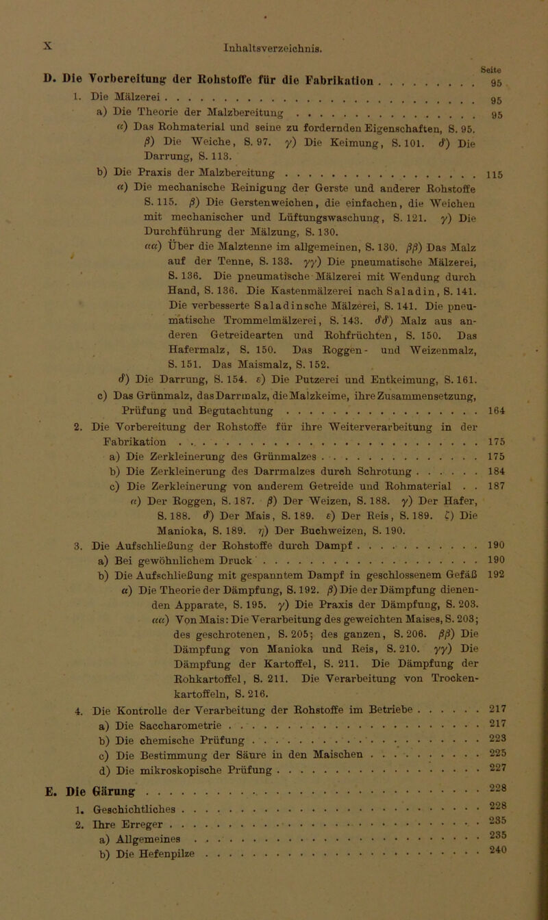 D. Die Vorbereitung: der Rohstoffe fiir die Fabrikation 1. Die Mälzerei a) Die Theorie der Malzbereitung «) Das Rohmaterial und seine zu fordernden Eigenschaften, 8. 95. ß) Die Weiche, S. 97. y) Die Keimung, 8.101. d) Die Darrung, S. 113. b) Die Praxis der Malzbereitung «) Die mechanische Reinigung der Gerste und anderer Rohstoffe S. 115. ß) Die Gersten weichen, die einfachen, die Weichen mit mechanischer und Lüftungswaschung, 8. 121. y) Die Durchführung der Mälzung, 8.130. ««) Über die Malztenne im allgemeinen, S. 130. ßß) Das Malz auf der Tenne, 8.133. yy) Die pneumatische Mälzerei, S. 136. Die pneumatische Mälzerei mit Wendung durch Hand, S. 136. Die Kastenmälzei^ei nachSaladin, 8. 141. Die verbesserte Saladinsche Mälzerei, 8.141. Die pneu- matische Trommelmälzerei, 8.143. dd) Malz aus an- deren Getreidearten und Rohfrüchten, 8. 150. Das Hafermalz, 8. 150. Das Roggen- und Weizenmalz, S. 151. Das Maismalz, S. 152. d) Die Darrung, 8. 154. e) Die Putzerei und Entkeimung, S. 161. c) Das Grünmalz, dasDarrmalz, dieMalzkeime, ihre Zusammensetzung, Prüfung und Begutachtung 2. Die Vorbereitung der Rohstoffe für ihre Weiterverarbeitung in der Fabrikation . a) Die Zerkleinerung des Grünmalzes b) Die Zerkleinerung des Darrmalzes durch Schrotung ...... c) Die Zerkleinerung von anderem Getreide und Rohmaterial . . «) Der Roggen, 8. 187. ß) Der Weizen, 8. 188. y) Der Hafer, S. 188. d) Der Mais, S. 189. e) Der Reis, S. 189. t) Die Manioka, 8. 189. tj) Der Buchweizen, 8. 190. 3. Die Aufschließung der Rohstoffe durch Dampf a) Bei gewöhnlichem Druck b) Die Aufschließung mit gespanntem Dampf in geschlossenem Gefäß «) Die Theorieder Dämpfung, 8.192. ß) Die der Dämpf ung dienen- den Apparate, 8.195. y) Die Praxis der Dämpfung, 8. 203. ««) Von Mais: Die Verarbeitung des geweichten Maises, S. 203; des geschrotenen, 8.205; des ganzen, S. 206. ßß) Die Dämpfung von Manioka und Reis, S. 210. yy) Die Dämpfung der Kartoffel, 8. 211. Die Dämpfung der Rohkartoffel, 8. 211. Die Verarbeitung von Trocken- kartoffeln, 8. 216. 4. Die Kontrolle der Verarbeitung der Rohstoffe im Betriebe a) Die Saccharometrie b) Die chemische Prüfung c) Die Bestimmung der Säure in den Maischen . . d) Die mikroskopische Prüfung E. Die Gärung 1. Geschichtliches 2. Ihre Erreger a) Allgemeines b) Die Hefenpilze Seite 95 95 95 115 164 175 175 184 187 190 190 192 217 217 223 225 227 228 228 235 235 240