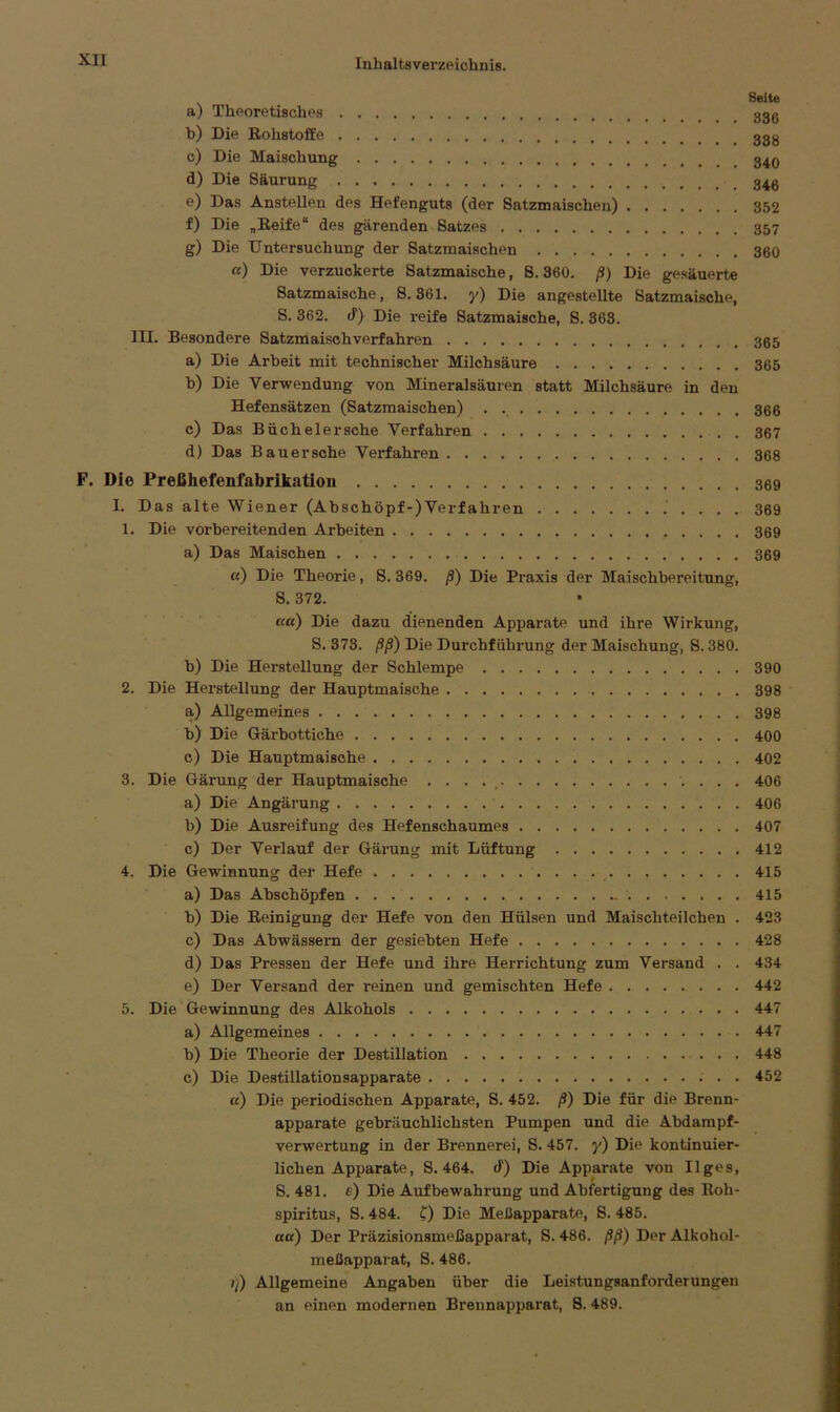 Seite a) Theoretisches ggg b) Die Rohstoffe ggg c) Die Maischung d) Die Säurung e) Das Anstellen des Hefenguts (der Satzmaischen) 352 f) Die „Reife“ des gärenden Satzes g) Die Untersuchung der Satzmaischen 360 «) Die verzuckerte Satzmaische, S. 360. ß) Die gesäuerte Satzmaische, S. 361. y) Die angestellte Satzmaische, S. 362. cf) Die reife Satzmaische, S. 363. III. Besondere Satzmaischverfahren 365 a) Die Arbeit mit technischer Milchsäure 365 b) Die Verwendung von Mineralsäuren statt Milchsäure in den Hefensätzen (Satzmaischen) . . 366 c) Das Büchelersche Verfahren 367 d) Das Bauersche Verfahren 368 F. Die Preßhefenfabrikatiou 369 I. Das alte Wiener (Abschöpf-)Verfahren 369 1. Die vorbereitenden Arbeiten 369 a) Das Maischen 369 «) Die Theorie, S. 369. ß) Die Praxis der Maischbereitung, S. 372. ß«) Die dazu dienenden Apparate und ihre Wirkung, S. 373. ßß) Die Durchführung der Maischung, S. 380. b) Die Herstellung der Schlempe 390 2. Die Herstellung der Hauptmaische 398 a) Allgemeines 398 b) Die Gärbottiche 400 c) Die Hauptmaische 402 3. Die Gärung der Hauptmaische . . . . , 406 a) Die Angärung 406 b) Die Ausreifung des Hefenschaumes 407 c) Der Verlauf der Gärung mit Lüftung 412 4. Die Gewinnung der Hefe . 415 a) Das Abschöpfen 415 b) Die Reinigung der Hefe von den Hülsen und Maischteilchen . 423 c) Das Abwässern der gesiebten Hefe 428 d) Das Pressen der Hefe und ihre Herrichtung zum Versand . . 434 e) Der Versand der reinen und gemischten Hefe 442 5. Die Gewinnung des Alkohols 447 a) Allgemeines 447 b) Die Theorie der Destillation 448 c) Die Destillationsapparate 452 ß) Die periodischen Apparate, S. 452. ß) Die für die Brenn- apparate gebräuchlichsten Pumpen und die Abdampf- verwertung in der Brennerei, S. 457. y) Die kontinuier- lichen Apparate, S. 464. (!) Die Apparate vou Ilges, S. 481. e) Die Aufbewahrung und Abfertigung des Roh- spiritus, S. 484. 0 Die Meßapparate, S. 485. ßß) Der Präzisionsmeßapparat, S. 486. ßß) Der Alkohol- meßapparat, S. 486. ?l) Allgemeine Angaben über die Leistungsanforderungen an einen modernen Brennapparat, 8. 489.