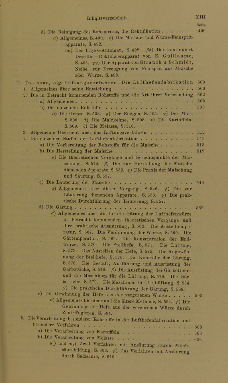 d) Die Reinigung des Rohspiritus, die Rektifikation «) Allgemeines, S. 490. ß) Die Maisch- und Würze-Feinsprit- apparate, 8. 492. of«) Der Ilges-Automat, 8.492. ßß) Der kontinuierl. Destillier-Rektifizierapparat von E. Guillaume, S. 496. yy) Der Apparat von Strauch u. Schmidt, Neiße, zur Erzeugung von Feinsprit aus Maische oder Würze, S. 498. . Das neue, sog. Lüftungsverfahren; Die Lufthefenfabrikation 1. Allgemeines über seine Entstehung 2. Die in Betracht kommenden Rohstoffe und die Art ihrer Verwendung a) Allgemeines b) Die einzelnen Rohstoffe «) Die Gerste, S. 503. ß) Der Roggen, 8. 505. y) Der Mais, S. 506. d) Die Malzkeime, 8. 508. e) Die Kartoffeln, S. 509. C) Die Melasse, S. 510. 3. Allgemeine Übersicht über das Lüftungsverfahren 4. Die einzelnen Stufen der Luftbefenfabrikation . . . . a) Die Vorbereitung der Rohstoffe für die Maische b) Die Herstellung der Maische ß) Die theoretischen Vorgänge und Gesichtspunkte der Mai- schung, 8.519. ß) Die zur Herstellung der Maische dienenden Apparate, 8.532. y) Die Praxis der Maischung und Säurung, 8. 537. c) Die Läuterung der Maische «) Allgemeines über diesen Vorgang, S. 546. ß) Die zur Läuterung dienenden Apparate, S. 553. y) Die prak- tische Durchführung der Läuterung, S. 557. d) Die Gärung ß) Allgemeines über die für die Gärung der Lufthefenwürze in Betracht kommenden theoretischen Vorgänge und ihre praktische Ausnutzung, S. 563. Die Anstelltempe- ratur, S. 567. Die Verdünnung der Würze, S. 569. Die Gärtemperatur, 8. 569. Die Konzentration der End- würze, S. 570. Die Stellhefe, S. 571. Die Lüftung, S. 573. Das Ausreifen der Hefe, S. 575. Die Angewöh- nung der Stellhefe, S. 576. Die Kontrolle der Gärung, 8.578. Die Gestalt, Ausführung und Ausrüstung der Gärbottiche, S. 579. ß) Die Ausrüstung der Gärbottiche und die Maschinen für die Lüftung, S. 579. Die Gär- bottiche, S. 579. Die Maschinen für die Lüftung, S. 584. y) Die praktische Durchführung der Gärung, S. 588. e) Die Gewinnung der Hefe aus der vergorenen Würze ß) Allgemeines hierüber und die ältere Methode, S. 594. ß) Die Gewinnung der Hefe aus der vergorenen Würze durch Zentrifugieren, S. 594. 5. Die Verarbeitung besonderer Rohstoffe in der Lufthefenfabrikation und besondere Verfahren a) Die Verarbeitung von Kartoffeln b) Die Verarbeitung von Melasse ßj und ßs) Zwei Verfahren mit Ansäurung durch Milch- säurebildung, 8. 606. ß) Das Verfahren mit Ansäurung durch Salzsäure, S. 610. XIII Seite 490 500 500 502 502 503 512 513 513 519 546 562 593 603 603 606