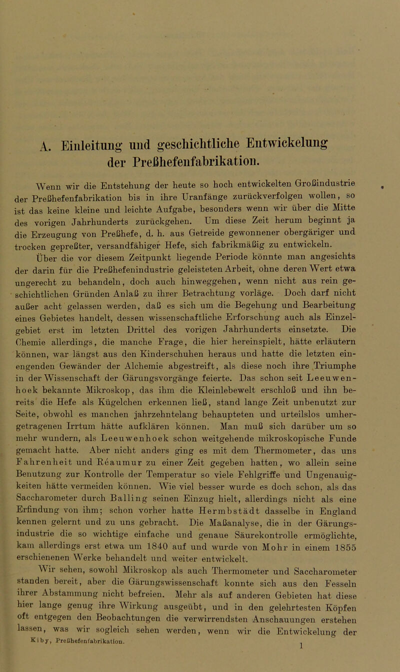 A. Einleitung und geschichtliche Entwickelung der Preßhefenfabrikation. Wenn wir die Entstehung der heute so hoch entwickelten Großindustrie der Preßhefenfabrikation bis in ihre Uranfänge zurückverfolgen wollen, so ist das keine kleine und leichte Aufgabe, besonders wenn wir über die Mitte des vorigen Jahrhunderts zurückgehen. Um diese Zeit herum beginnt ja die Erzeugung von Preßhefe, d. h. aus Getreide gewonnener obergäriger und trocken gepreßter, versandfähiger Hefe, sich fabrikmäßig zu entwickeln. Über die vor diesem Zeitpunkt liegende Periode könnte man angesichts der darin für die Preßhefenindustrie geleisteten Arbeit, ohne deren Wert etwa ungerecht zu behandeln, doch auch hinweggehen, wenn nicht aus rein ge- schichtlichen Gründen Anlaß zu ihrer Betrachtung vorläge. Doch darf nicht außer acht gelassen werden, daß es sich um die Begehung und Bearbeitung eines Gebietes handelt, dessen wissenschaftliche Erforschung auch als Einzel- gebiet erst im letzten Drittel des vorigen Jahrhunderts einsetzte. Die Chemie allerdings, die manche Frage, die hier hereinspielt, hätte erläutern können, war längst aus den Kinderschuhen heraus und hatte die letzten ein- engenden Gewänder der Alchemie abgestreift, als diese noch ihre Triumphe in der Wissenschaft der Gärungsvorgänge feierte. Das schon seit Leeuwen- hoek bekannte Mikroskop, das ihm die Kleinlebewelt erschloß und ihn be- reits die Hefe als Kügelchen erkennen ließ, stand lange Zeit unbenutzt zur Seite, obwohl es manchen jahrzehntelang behaupteten und urteilslos umher- getragenen Irrtum hätte auf klären können. Man muß sich darüber um so mehr wundern, als Leeuwenhoek schon weitgehende mikroskopische Funde gemacht hatte. Aber nicht anders ging es mit dem Thermometer, das uns Fahrenheit und Beaumur zu einer Zeit gegeben hatten, wo allein seine Benutzung zur Kontrolle der Temperatur so viele Fehlgriffe und Ungenauig- keiten hätte vermeiden können. Wie viel besser wurde es doch schon, als das Saccharometer durch Balling seinen Einzug hielt, allerdings nicht als eine Erfindung von ihm; schon vorher hatte Hermbstädt dasselbe in England kennen gelernt und zu uns gebracht. Die Maßanalyse, die in der Gärungs- industrie die so wichtige einfache und genaue Säurekontrolle ermöglichte, kam allerdings erst etwa um 1840 auf und wurde von Mohr in einem 1855 erschienenen Werke behandelt und weiter entwickelt. Wir sehen, sowohl Mikroskoj) als auch Thermometer und Saccharometer standen bereit, aber die Gärungswissenschaft konnte sich aus den Fesseln ihrer Abstammung nicht befreien. Mehr als auf anderen Gebieten hat diese hier lange genug ihre Wirkung ausgeübt, und in den gelehrtesten Köpfen oft entgegen den Beobachtungen die verwirrendsten Anschauungen erstehen lassen, was wir sogleich sehen werden, wenn wir die Entwickelung der Kiby, Preßhefenfabrikation.