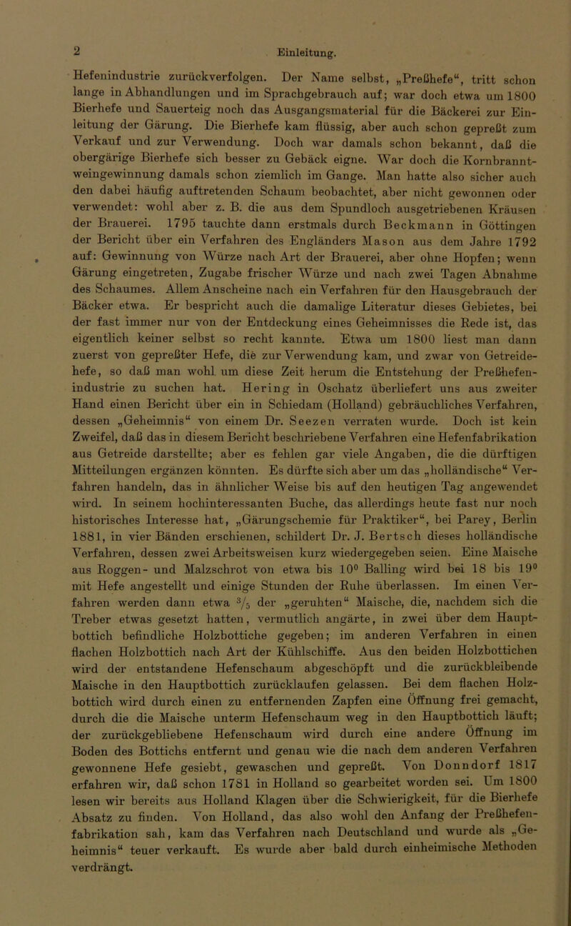 Hefenindustrie zurückverfolgen. Der Name selbst, „Preßhefe“, tritt schon lange in Abhandlungen und im Sprachgebrauch auf; war doch etwa um 1800 Bierhefe und Sauerteig noch das Ausgangsmaterial für die Bäckerei zur Ein- leitung der Gärung. Die Bierhefe kam flüssig, aber auch schon gepreßt zum Verkauf und zur Verwendung. Doch war damals schon bekannt, daß die obergärige Bierhefe sich besser zu Gebäck eigne. War doch die Kornbrannt- weingewinnung damals schon ziemlich im Gange. Man hatte also sicher auch den dabei häufig auftretenden Schaum beobachtet, aber nicht gewonnen oder verwendet: wohl aber z. B. die aus dem Spundloch ausgetriebenen Kräusen der Brauerei. 1795 tauchte dann erstmals durch Beckmann in Göttingen der Bericht über ein Verfahren des Engländers Mason aus dem Jahre 1792 auf: Gewinnung von Würze nach Art der Brauerei, aber ohne Hopfen; wenn Gärung eingetreten, Zugabe frischer Würze und nach zwei Tagen Abnahme des Schaumes. Allem Anscheine nach ein Vei’faliren für den Hausgebrauch der Bäcker etwa. Er bespricht auch die damalige Literatur dieses Gebietes, bei der fast immer nur von der Entdeckung eines Geheimnisses die Rede ist, das eigentlich keiner selbst so recht kannte. Etwa um 1800 liest man dann zuerst von gepreßter Hefe, die zur Verwendung kam, und zwar von Getreide- hefe, so daß man wohl um diese Zeit herum die Entstehung der Preßhefen- industrie zu suchen hat. Hering in Oschatz überliefert uns aus zweiter Hand einen Bericht über ein in Scbiedam (Holland) gebräuchliches Verfahren, dessen „Geheimnis“ von einem Dr. Seezen verraten wurde. Doch ist kein Zweifel, daß das in diesem Bericht beschriebene Verfahren eine Hefenfabrikation aus Getreide darstellte; aber es fehlen gar viele Angaben, die die dürftigen Mitteilungen ergänzen könnten. Es dürfte sich aber um das „holländische“ Ver- fahren handeln, das in ähnlicher Weise bis auf den heutigen Tag angewendet wird. In seinem hochinteressanten Buche, das allerdings heute fast nur noch historisches Interesse hat, „Gärungschemie für Praktiker“, bei Parey, Berlin 1881, in vier Bänden erschienen, schildert Dr. J. Bertsch dieses holländische Verfahren, dessen zwei Arbeitsweisen kurz wiedergegeben seien. Eine Maische aus Roggen- und Malzschrot von etwa bis 10° Balling wird bei 18 bis 19° mit Hefe angestellt und einige Stunden der Ruhe überlassen. Im einen Ver- fahren werden dann etwa s/5 der „geruhten“ Maische, die, nachdem sich die Treber etwas gesetzt hatten, vermutlich angärte, in zwei über dem Haupt- bottich befindliche Holzbottiche gegeben; im anderen Verfahren in einen flachen Holzbottich nach Art der Kühlschiffe. Aus den beiden Holzbottichen wird der entstandene Hefenschaum abgeschöpft und die zurückbleibende Maische in den Hauptbottich zurücklaufen gelassen. Bei dem flachen Holz- bottich wird durch einen zu entfernenden Zapfen eine Öffnung frei gemacht, durch die die Maische unterm Hefenschaum weg in den Hauptbottich läuft; der zurückgebliebene Hefenschaum wird durch eine andere Öffnung im Boden des Bottichs entfernt und genau wie die nach dem anderen Verfahren gewonnene Hefe gesiebt, gewaschen und gepreßt. Von Donndorf 1817 erfahren wir, daß schon 1781 in Holland so gearbeitet worden sei. I m 1800 lesen wir bereits aus Holland Klagen über die Schwierigkeit, für die Bierhefe Absatz zu finden. Von Holland, das also wohl den Anfang der Preßhefen- fabrikation sah, kam das Verfahren nach Deutschland und wurde als „Ge- heimnis“ teuer verkauft. Es wurde aber bald durch einheimische Methoden verdrängt.
