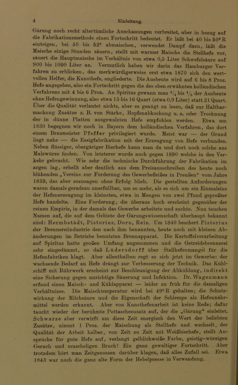 Gärung noch recht altertümliche Anschauungen verbreitet, aber in bezug auf die Fabrikationsmethode einen Fortschritt bedeutet. Er läßt hei 40 bis 50° R einteigen, bei 50 bis 62° abmaischen, verwendet Dampf dazu, läßt die Maische einige Stunden säuern, stellt mit warmer Maische die Stellhefe vor, säuert die Hauptmaische im Verhältnis von etwa 0,5 Liter Schwefelsäure auf 900 bis 1000 Liter an. Vermutlich haben wir darin das Hamburger Ver- fahren zu erblicken, das merkwürdigerweise erst etwa 1870 sich den wert- vollen Helfer, die Kunsthefe, angliederte. Die Ausbeute wird auf 6 bis 8 Proz. Hefe angegeben, also ein Fortschritt gegen die des oben erwähnten holländischen Verfahrens mit 4 bis 6 Proz. An Spiritus gewann man s/4 bis */6 der Ausbeute ohne Hefengewinnung, also etwa 15 bis 16 Quart (etwa 0,9 Liter) statt 21 Quart. Über die Qualität verlautet nichts, aber es genügt zu lesen, daß zur Haltbar- machung Zusätze z. B. von Stärke, Hopfenabkochung u. a. oder Trocknung der in dünne Platten ausgewalzten Hefe empfohlen werden. Etwa um 1830 begegnen wir noch in Bayern dem holländischen Verfahren, das dort einem Braumeister Pfeffer privilegiert wurde. Meist war — der Grund liegt nahe — die Essigfabrikation mit der Erzeugung von Hefe verbunden. Neben flüssiger, obergäriger Bierhefe kann man da und dort noch solche aus Malzwürze finden. Von letzterer wurde noch gegen 1890 welche in den Ver- kehr gebracht. Wie sehr die technische Durchführung der Fabrikation im argen lag, erhellt aber deutlich aus dem Preisausschreiben des heute noch blühenden „Vereins zur Förderung des Gewerbefleißes in Preußen“ vom Jahre 1839, das aber sozusagen ohne Erfolg blieb. Die gestellten Anforderungen waren damals geradezu unerfüllbar, um so mehr, als es sich um ein Einmaleins der Hefenerzeugung im kleinsten, etwa in Mengen von zwei Pfund gepreßter Hefe handelte. Eine Forderung, die überaus hoch erscheint gegenüber der reinen Empirie, in der damals das Gewerbe arbeitete und suchte. Nun tauchen Namen auf, die auf dem Gebiete der Gärungswissenschaft überhaupt bekannt sind: Hermbstädt, Pistorius, Dorn, Reiz. Um 1840 beschert Pistorius der Brennereiindustrie den nach ihm benannten, heute noch mit kleinen Ab- änderungen im Betriebe benutzten Brennapparat. Die Kartoffelverarbeitung auf Spiritus hatte großen Umfang angenommen und die Getreidebrennerei sehr eingedämmt, so daß Lüdersdorff über Stellhefenmangel für die Hefenfabriken klagt. Aber allenthalben regt es sich jetzt im Gewerbe: der wachsende Bedarf an Hefe drängt zur Verbesserung der Technik. Das Kühl- schiff mit Rührwerk erscheint zur Beschleunigung der Abkühlung, indirekt eine Sicherung gegen unrichtige Säuerung und Infektion. Dr. Wagen mann erfand einen Maisch- und Kühlapparat — leider zu früh für die damaligen Verhältnisse. Die Maischtemperatur wird bei 49° R gehalten; die Schutz- wirkung der Milchsäure und die Eigenschaft der Schlempe als Hefennähr- mittel werden erkannt. Aber von Kunsthefenarbeit ist keine Rede; dafür taucht wieder der berühmte Pottaschezusatz auf, der die „Gärung“ eiuleitet. .Schwarze aber verwirft um diese Zeit energisch den Wert der beliebten Zusätze, nimmt 1 Proz. der Maiscliung als Stellhefe und wechselt, der ■Qualität der Arbeit halber, von Zeit zu Zeit mit Weißbierhefe, stellt An- sprüche für gute Hefe auf, verlangt gelblichweiße Farbe, geistig-würzigen Geruch und muscheligen Bruch! Ein ganz gewaltiger Fortschritt. Aber trotzdem hört man Zeitgenossen darüber klagen, daß alles Zufall sei. Etwa 1843 war noch die ganz alte Form der Hebelpresse in Verwendung.