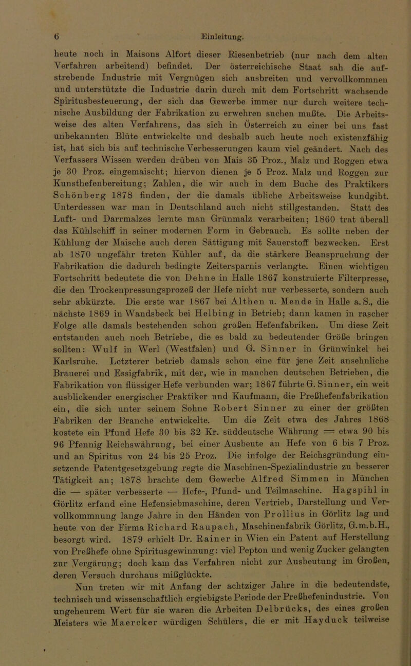 heute noch in Maisons Alfort dieser Riesenbetrieb (nur nach dem alten Verfahren arbeitend) befindet. Der österreichische Staat sah die auf- strebende Industrie mit Vergnügen sich ausbreiten und vervollkommnen und unterstützte die Industrie darin durch mit dem Fortschritt wachsende Spiritushesteuerung, der sich das Gewerbe immer nur durch weitere tech- nische Ausbildung der Fabrikation zu erwehren suchen mußte. Die Arbeits- weise des alten Verfahrens, das sich in Österreich zu einer bei uns fast unbekannten Blüte entwickelte und deshalb auch heute noch existenzfähig ist, hat sich bis auf technische Verbesserungen kaum viel geändert. Nach des Verfassers Wissen werden drüben von Mais 35 Proz., Malz und Roggen etwa je 30 Proz. eingemaischt; hiervon dienen je 5 Proz. Malz und Roggen zur Kunsthefenbereitung; Zahlen, die wir auch in dem Buche des Praktikers Schönberg 1878 finden, der die damals übliche Arbeitsweise kundgibt. Unterdessen war man in Deutschland auch nicht stillgestanden. Statt des Luft- und Darrmalzes lernte man Grünmalz verarbeiten; 1860 trat überall das Kühlschiff in seiner modernen Form in Gebrauch. Es sollte neben der Kühlung der Maische auch deren Sättigung mit Sauerstoff bezwecken. Erst ab 1870 ungefähr treten Kühler auf, da die stärkere Beanspruchung der Fabrikation die dadurch bedingte Zeitersparnis verlangte. Einen wichtigen Fortschritt bedeutete die von Dehne in Halle 1867 konstruierte Filterpresse, die den Trockenpressungsprozeß der Hefe nicht nur verbesserte, sondern auch sehr abkürzte. Die erste war 1867 bei Althen u. Mende in Halle a. S., die nächste 1869 in Wandsbeck bei Helbing in Betrieb; dann kamen in rascher Folge alle damals bestehenden schon großen Hefenfabriken. Um diese Zeit entstanden auch noch Betriebe, die es bald zu bedeutender Größe bringen sollten: Wulf in Werl (Westfalen) und G. Sinn er in Grünwinkel bei Karlsruhe. Letzterer betrieb damals schon eine für jene Zeit ansehnliche Brauerei und Essigfabrik, mit der, wie in manchen deutschen Betrieben, die Fabrikation von flüssiger Hefe verbunden war; 1867 führte G. Sinn er, ein weit ausblickender energischer Praktiker und Kaufmann, die Preßhefenfabrikatiou ein, die sich unter seinem Sohne Robert Sinn er zu einer der größten Fabriken der Branche entwickelte. Um die Zeit etwa des Jahres 1868 kostete ein Pfund Hefe 30 bis 32 Kr. süddeutsche Währung = etwa 90 bis 96 Pfennig Reichswährung, bei einer Ausbeute an Hefe von 6 bis 7 Proz. und an Spiritus von 24 bis 25 Proz. Die infolge der Reichsgründung ein- setzende Patentgesetzgebung regte die Maschinen-Spezialindustrie zu besserer Tätigkeit an; 1878 brachte dem Gewerbe Alfred Simmen in München die — später verbesserte — Hefe-, Pfund- und Teilmaschine. Hagspihl in Görlitz erfand eine Hefensiebmaschine, deren Vertrieb, Darstellung und Ver- vollkommnung lange Jahre in den Händen von Prollius in Görlitz lag und heute von der Firma Richard Raupach, Maschinenfabrik Görlitz, G.m.b.H., besorgt wird. 1879 erhielt Dr. Rainer in Wien ein Patent auf Herstellung von Preßhefe ohne Spiritusgewinnung: viel Pepton und wenig Zucker gelangten zur Vergärung; doch kam das Verfahren nicht zur Ausbeutung im Großen, deren Versuch durchaus mißglückte. Nun treten wir mit Anfang der achtziger Jahre in die bedeutendste, technisch und wissenschaftlich ergiebigste Periode der Preßhefenindustrie. ^ on ungeheurem Wert für sie waren die Arbeiten Delbrücks, des eines großen Meisters wie Maercker würdigen Schülers, die er mit Hayduck teilweise