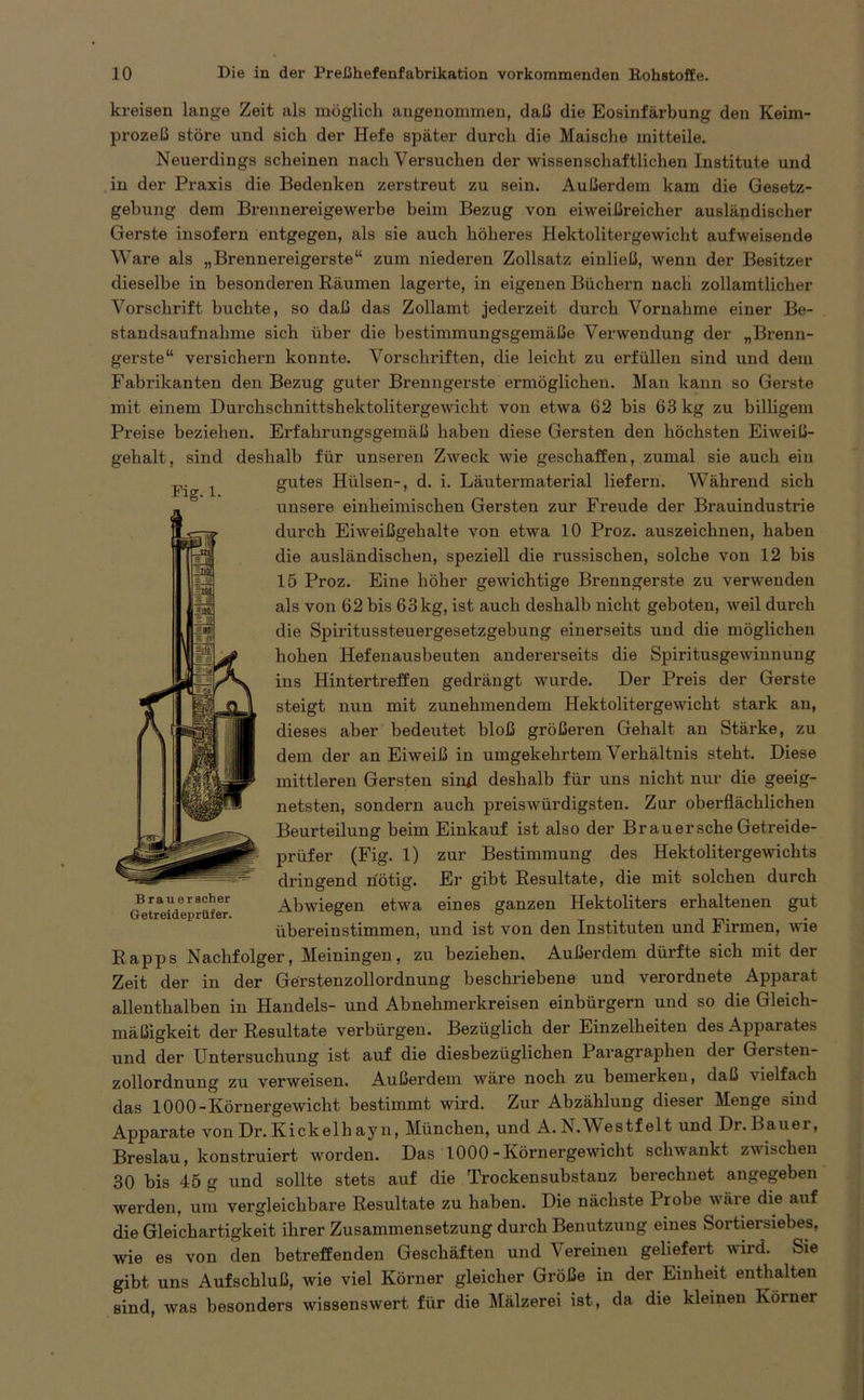 kreisen lange Zeit als möglich angenommen, daß die Eosinfärbung den Keim- prozeß störe und sich der Hefe später durch die Maische mitteile. Neuerdings scheinen nach Versuchen der wissenschaftlichen Institute und in der Praxis die Bedenken zerstreut zu sein. Außerdem kam die Gesetz- gebung dem Brennereigewerbe beim Bezug von eiweißreicher ausländischer Gerste insofern entgegen, als sie auch höheres Hektolitergewicht aufweisende Ware als „Brennereigerste“ zum niederen Zollsatz einließ, wenn der Besitzer dieselbe in besonderen Räumen lagerte, in eigenen Büchern nach zollamtlicher Vorschrift buchte, so daß das Zollamt jederzeit durch Vornahme einer Be- standsaufnahme sich über die bestimmungsgemäße Verwendung der „Brenn- gerste“ versichern konnte. Vorschriften, die leicht zu erfüllen sind und dem Fabrikanten den Bezug guter Brenngerste ermöglichen. Man kann so Gerste mit einem Durchschnittshektolitergewicht von etwa 62 bis 63 kg zu billigem Preise beziehen. Erfahrungsgemäß haben diese Gersten den höchsten Eiweiß- gehalt, sind deshalb für unseren Zweck wie geschaffen, zumal sie auch ein gutes Hülsen-, d. i. Läutermaterial liefern. Während sich unsere einheimischen Gersten zur Freude der Brauindustrie durch Eiweißgehalte von etwa 10 Proz. auszeichnen, haben die ausländischen, speziell die russischen, solche von 12 bis 15 Proz. Eine höher gewichtige Brenngerste zu verwenden als von 62 bis 63 kg, ist auch deshalb nicht geboten, weil durch die Spiritussteuergesetzgebung einerseits und die möglichen hohen Hefenausbeuten andererseits die Spiritusgewinnung ins Hintertreffen gedrängt wurde. Der Preis der Gerste steigt nun mit zunehmendem Hektolitergewicht stark an, dieses aber bedeutet bloß größeren Gehalt an Stärke, zu dem der an Eiweiß in umgekehrtem Verhältnis steht. Diese mittleren Gersten sind deshalb für uns nicht nur die geeig- netsten, sondern auch preis würdigsten. Zur oberflächlichen Beurteilung beim Einkauf ist also der Brauersche Getreide- prüfer (Fig. I) zur Bestimmung des Hektolitergewichts dringend nötig. Er gibt Resultate, die mit solchen durch Abwiegen etwa eines ganzen Hektoliters erhaltenen gut übereinstimmen, und ist von den Instituten und Firmen, wie Rapps Nachfolger, Meiningen, zu beziehen. Außerdem dürfte sich mit der Zeit der in der Gerstenzollordnung beschriebene und verordnete Apparat allenthalben in Handels- und Abnehmerkreisen einbürgern und so die Gleich- mäßigkeit der Resultate verbürgen. Bezüglich der Einzelheiten des Apparates und der Untersuchung ist auf die diesbezüglichen Paragraphen der Gersten- zollordnung zu verweisen. Außerdem wäre noch zu bemei’ken, daß \ielfach das 1000-Körnergewicht bestimmt wird. Zur Abzählung dieser Menge sind Apparate von Dr. Kickelli ay n, München, und A.N.Westfelt und Dr.Bauer, Breslau, konstruiert worden. Das 1000-Körnergewicht schwankt zwischen 30 bis 45 g und sollte stets auf die Trockensubstanz berechnet angegeben werden, um vergleichbare Resultate zu haben. Die nächste I rohe wäi e die auf die Gleichartigkeit ihrer Zusammensetzung durch Benutzung eines Sortiersiebes, wie es von den betreffenden Geschäften und Vereinen geliefert wird. Sie gibt uns Aufschluß, wie viel Körner gleicher Größe in der Einheit enthalten sind, was besonders wissenswert für die Mälzerei ist, da die kleinen Körner Fig. 1. Brau er scher Getreideprüfer.