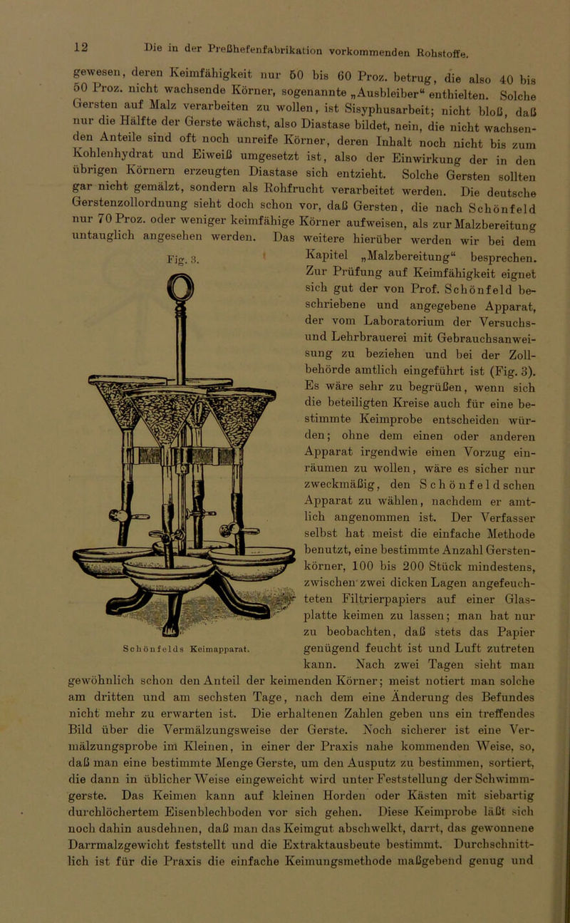 gewesen, deren Keimfähigkeit nur 50 bis 60 Proz. betrug, die also 40 bis oO Proz. nicht wachsende Körner, sogenannte „Ausbleiber“ enthielten. Solche («ersten auf Malz verarbeiten zu wollen, ist Sisyphusarbeit; nicht bloß, daß nur die Hälfte der Gerste wächst, also Diastase bildet, nein, die nicht wachsen- den Anteile sind oft noch unreife Körner, deren Inhalt noch nicht bis zum Kohlenhydrat und Eiweiß umgesetzt ist, also der Einwirkung der in den übrigen Körnern erzeugten Diastase sich entzieht. Solche Gersten sollten gai nicht gemälzt, sondern als Rohfrucht verarbeitet werden. Die deutsche Gerstenzollordnung sieht docli schon vor, daß Gersten, die nach Schönfeld nur 70 Proz. oder weniger keimfähige Körner aufweisen, als zur Malzbereitung untauglich angesehen werden. Das weitere hierüber werden wir bei dem Fjg. 3. Kapitel „Malzbereitung“ besprechen. Zur Prüfung auf Keimfähigkeit eignet sich gut der von Prof. Schönfeld be- schriebene und angegebene Apparat, der vom Laboratorium der Versuchs- und Lehrbrauerei mit Gebrauchsanwei- sung zu beziehen und bei der Zoll- behörde amtlich eingeführt ist (Fig. 3). Es wäre sehr zu begrüßen, wenn sich die beteiligten Kreise auch für eine be- stimmte Keimprobe entscheiden wür- den; ohne dem einen oder anderen Apparat irgendwie einen Vorzug ein- räumen zu wollen, wäre es sicher nur zweckmäßig, den Schönfeld sehen Apparat zu wählen, nachdem er amt- lich angenommen ist. Der Verfasser selbst hat meist die einfache Methode benutzt, eine bestimmte Anzahl Gersten- körner, 100 bis 200 Stück mindestens, zwischen zwrei dicken Lagen angefeuch- teten Filtrierpapiers auf einer Glas- platte keimen zu lassen; man hat nur zu beobachten, daß stets das Papier genügend feucht ist und Luft zutreten kann. Nach zwei Tagen sieht man gewöhnlich schon den Anteil der keimenden Körner; meist notiert man solche am dritten und am sechsten Tage, nach dem eine Änderung des Befundes nicht mehr zu erwarten ist. Die erhaltenen Zahlen geben uns ein treffendes Bild über die Vermälzungsweise der Gerste. Noch sicherer ist eine Ver- mälzungsprobe im Kleinen, in einer der Praxis nabe kommenden Weise, so, daß man eine bestimmte Menge Gerste, um den Ausputz zu bestimmen, sortiert, die dann in üblicherweise eingeweicht w'ird unter Feststellung der Schwimm- gerste. Das Keimen kann auf kleinen Horden oder Kästen mit siebartig durchlöchertem Eisenblechboden vor sich gehen. Diese Keimprobe läßt sich noch dahin ausdehnen, daß man das Keimgut abscliwelkt, darrt, das gewonnene Darrmalzgewicht feststellt und die Extraktausbeute bestimmt. Durchschnitt- lich ist für die Praxis die einfache Keimungsmethode maßgebend genug und Schi)nfelds Keimapparat.