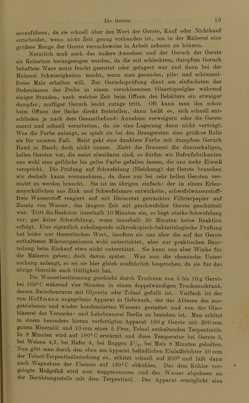 auszuführen, da sie schnell über den Wert der Gerste, Kauf oder Nichtkauf entscheidet, wenn nicht Zeit genug vorhanden ist, um in der Mälzerei eine größere Menge der Gerste versuchsweise in Arbeit nehmen zu können. Natürlich muß auch das äußere Aussehen und der Geruch der Gerste als Kriterium herangezogen werden, da die mit schlechtem, dumpfem Geruch behaftete Ware meist feucht geerntet oder gelagert war und dann bei der Mälzerei Schwierigkeiten macht, wenn man gesundes, pilz- und schimmel- freies Malz erhalten will. Zur Geruchsprüfung dient am einfachsten das Stehenlassen der Probe in einem verschlossenen Glasstöpselglas während einiger Stunden, nach welcher Zeit beim Öffnen des Behälters ein etwaiger dumpfer, muffiger Geruch leicht zutage tritt. Oft kann man ihn schon beim Öffnen der Säcke direkt feststellen, dann heißt es, sich schnell ent- schließen je nach dem Gesamtbefund: Annahme verweigern oder die Gerste zuerst und schnell verarbeiten, da sie eine Lagerung dann nicht verträgt. Was die Farbe anlangt, so spielt sie bei den Braugersten eine größere Rolle als für unseren Fall. Meist geht eine dunklere Farbe mit dumpfem Geruch Hand in Hand; doch nicht immer. Zieht die Brauerei die dünnschaligen, hellen Gersten vor, die meist eiweißarm sind, so dürfen wir Hefenfabrikanten uns wohl eine gelbliche bis gelbe Farbe gefallen lassen, die uns mehr Eiweiß verspricht. Die Prüfung auf Schwefelung (Bleichung) der Gerste brauchen wir deshalb kaum vorzunehmen, da diese nur bei sehr hellen Gersten ver- mutet zu werden braucht. Sie ist im übrigen einfach: der in einem Erlen- meyerkölbchen aus Zink und Schwefelsäure entwickelte, schwefelwasserstoff- freie Wasserstoff reagiert auf mit Bleiacetat getränktes Filtrierpapier auf Zusatz von Wasser, das längere Zeit mit geschwefelter Gerste geschüttelt war. Tritt die Reaktion innerhalb 10 Minuten ein, so liegt stai’ke Schwefelung vor; gar keine Schwefelung, wenn innerhalb 30 Minuten keine Reaktion erfolgt. Eine eigentlich naheliegende mikroskopisch-bakteriologische Prüfung hat leider nur theoretischen Wert, insofern sie uns über die auf der Gerste enthaltenen Mikroorganismen wohl unterrichtet, aber zur praktischen Beur- teilung beim Einkauf etwa nicht unterstützt. Sie kann uns aber Winke für die Mälzerei geben; doch davon später. Was nun die chemische Unter- suchung anlangt, so sei sie hier gleich ausführlich besprochen, da sie für das übrige Getreide auch Gültigkeit hat. Die Wasserbestimmung geschieht durch Trocknen von 5 bis 10 g Gerste bei 105° C während vier Stunden in einem doppelwandigen Trockenschrank, dessen Zwischenraum mit Glycerin oder Toluol gefüllt ist. Vielfach ist der von Hoffmann angegebene Apparat in Gebrauch, der das Ablesen des aus- getriebenen und wieder kondensierten Wassers gestattet und von der Glas- bläserei der Versuchs- und Lehrbrauerei Berlin zu beziehen ist. Man erhitzt m einem besonders hierzu verfertigten Apparat 100 g Gerste mit 200 ccm gutem Mineralöl und 10 ccm eines 5 Proz. Toluol enthaltenden Terpentinöls. In 8 Minuten wird auf 180° 0 erwärmt und diese Temperatur bei Gerste 5, bei Weizen 4,5, bei Hafer 4, bei Roggen 3'/2, bei Mais 8 Minuten gehalten. Nun gibt man durch den oben am Apparat befindlichen Einlaßtrichter 50 ccm der Toluol-Terpentinölmischung zu, erhitzt schnell auf 200° und läßt dann nach Wegnahme der Flamme auf 180»C abkühlen. Das dem Kühler vor- gelegte Meßgefäß wird nun weggenommen und das Wasser abgelesen an der Berührungsstelle mit dem Terpentinöl. Der Apparat ermöglicht eine