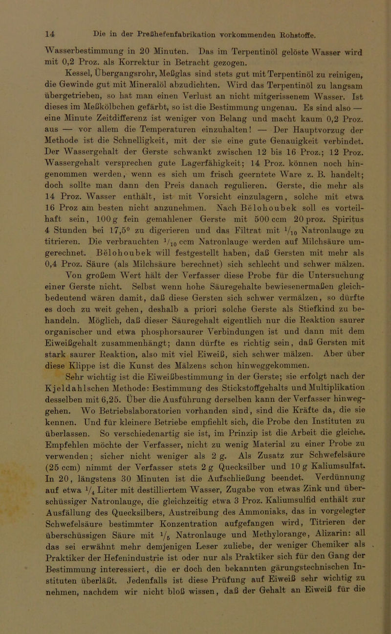 Wasserbestimmung in 20 Minuten. Das im Terpentinöl gelöste Wasser wird mit 0,2 Proz. als Korrektur in Betracht gezogen. Kessel, Übergangsrohr, Meßglas sind stets gut mit Terpentinöl zu reinigen, die Gewinde gut mit Mineralöl abzudichten. Wird das Terpentinöl zu langsam übergetrieben, so hat man einen Verlust an nicht mitgerissenem Wasser. Ist dieses im Meßkölbchen gefärbt, so ist die Bestimmung ungenau. Es sind also — eine Minute Zeitdifferenz ist weniger von Belang und macht kaum 0,2 Proz. aus — vor allem die Temperaturen einzuhalten! — Der Hauptvorzug der Methode ist die Schnelligkeit, mit der sie eine gute Genauigkeit verbindet. Der Wassergehalt der Gerste schwankt zwischen 12 bis 16 Pi’oz.; 12 Proz. Wassergehalt versprechen gute Lagerfähigkeit; 14 Proz. können noch hin- genommen werden, wenn es sich um frisch geerntete Ware z. B. handelt; doch sollte man dann den Preis danach regulieren. Gerste, die mehr als 14 Proz. Wasser enthält, ist mit Vorsicht einzulagern, solche mit etwa 16 Proz am besten nicht anzunehmen. Nach Belohoubek soll es vorteil- haft sein, 100g fein gemahlener Gerste mit 500 ccm 20 proz. Spiritus 4 Stunden bei 17,5° zu digerieren und das Filtrat mit l/i0 Natronlauge zu titrieren. Die verbrauchten 1/10 ccm Natronlauge werden auf Milchsäure um- gerechnet. Belohoubek will festgestellt haben, daß Gersten mit mehr als 0,4 Proz. Säure (als Milchsäure berechnet) sich schlecht und schwer mälzen. Von großem Wert hält der Verfasser diese Probe für die Untersuchung einer Gerste nicht. Selbst wenn hohe Säuregehalte bewiesenermaßen gleich- bedeutend wären damit, daß diese Gersten sich schwer vermälzen, so dürfte es doch zu weit gehen, deshalb a priori solche Gerste als Stiefkind zu be- handeln. Möglich, daß dieser Säuregehalt eigentlich nur die Reaktion saurer organischer und etwa phosphorsaurer Verbindungen ist und dann mit dem Eiweißgehalt zusammenhängt; dann dürfte es richtig sein, daß Gersten mit stark saurer Reaktion, also mit viel Eiweiß, sich schwer mälzen. Aber über diese Klippe ist die Kunst des Mälzens schon hinweggekommen. Sehr wichtig ist die Eiweißbestimmung in der Gerste; sie erfolgt nach der Kjeldahlschen Methode: Bestimmung des Stickstoffgehalts und Multiplikation desselben mit 6,25. Über die Ausführung derselben kann der Verfasser hinweg- gehen. Wo Betriebslaboratorien vorhanden sind, sind die Kräfte da, die sie kennen. Und für kleinere Betriebe empfiehlt sich, die Probe den Instituten zu überlassen. So verschiedenartig sie ist, im Prinzip ist die Arbeit die gleiche. Empfehlen möchte der Verfasser, nicht zu wenig Material zu einer Probe zu verwenden; sicher nicht weniger als 2 g. Als Zusatz zur Schwefelsäure (25 ccm) nimmt der Verfasser stets 2 g Quecksilber und 10 g Kaliumsulfat. In 20, längstens 30 Minuten ist die Aufschließung beendet. Verdünnung auf etwa l/i Liter mit destilliertem Wasser, Zugabe von etwas Zink und über- schüssiger Natronlauge, die gleichzeitig etwa 3 Proz. Kaliumsulfid enthält zur Ausfällung des Quecksilbers, Austreibung des Ammoniaks, das in vorgelegter Schwefelsäure bestimmter Konzentration aufgefangen wird, Titrieren der überschüssigen Säure mit Ye Natronlauge und Methylorange, Alizarin: all das sei erwähnt mehr demjenigen Leser zuliebe, der weniger Chemiker als Praktiker der Hefenindustrie ist oder nur als Praktiker sich für den Gang der Bestimmung interessiert, die er doch den bekannten gärungstechnischen In- stituten überläßt. Jedenfalls ist diese Prüfung auf Eiweiß sehr wuchtig zu nehmen, nachdem wir nicht bloß wissen, daß der Gehalt an Eiweiß füi die