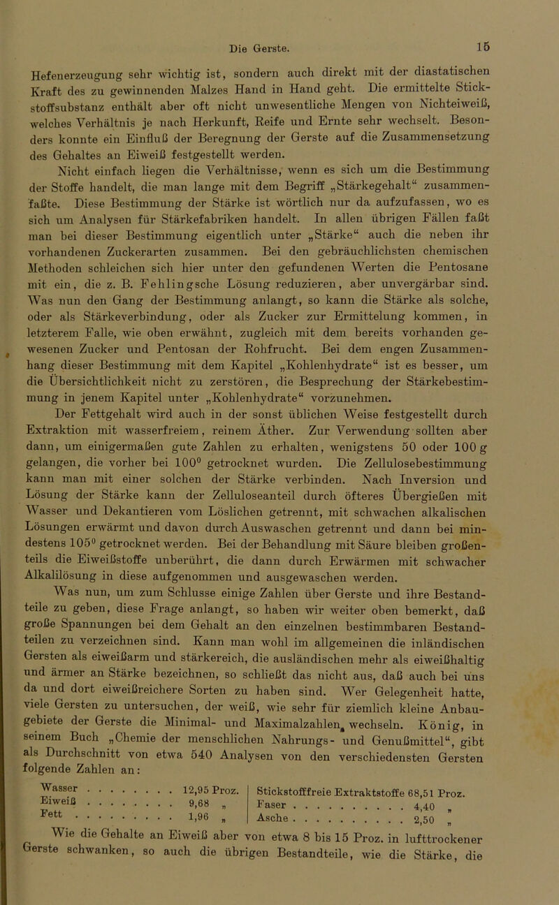 Hefenerzeugung sehr wichtig ist, sondern auch direkt mit der diastatischen Kraft des zu gewinnenden Malzes Hand in Hand geht. Die ermittelte fetick- stoffsubstanz enthält aber oft nicht unwesentliche Mengen von Nichteiweiß, welches Verhältnis je nach Herkunft, Reife und Ernte sehr wechselt. Beson- ders konnte ein Einfluß der Beregnung der Gerste auf die Zusammensetzung des Gehaltes an Eiweiß festgestellt werden. Nicht einfach liegen die Verhältnisse, wenn es sich um die Bestimmung der Stoffe handelt, die man lange mit dem Begriff „Stärkegehalt“ zusammen- faßte. Diese Bestimmung der Stärke ist wörtlich nur da aufzufassen, wo es sich um Analysen für Stärkefabriken handelt. In allen übrigen Fällen faßt man bei dieser Bestimmung eigentlich unter „Stärke“ auch die neben ihr vorhandenen Zuckerarten zusammen. Bei den gebräuchlichsten chemischen Methoden schleichen sich hier unter den gefundenen Werten die Pentosane mit ein, die z. B. Fehlingsche Lösung reduzieren, aber unvergärbar sind. Was nun den Gang der Bestimmung anlangt, so kann die Stärke als solche, oder als Stärkeverbindung, oder als Zucker zur Ermittelung kommen, in letzterem Falle, wie oben erwähnt, zugleich mit dem bereits vorhanden ge- wesenen Zucker und Pentosan der Rohfrucht. Bei dem engen Zusammen- hang dieser Bestimmung mit dem Kapitel „Kohlenhydrate“ ist es besser, um die Übersichtlichkeit nicht zu zerstören, die Besprechung der Stärkebestim- mung in jenem Kapitel unter „Kohlenhydrate“ vorzunehmen. Der Fettgehalt wird auch in der sonst üblichen Weise festgestellt durch Extraktion mit wasserfreiem, reinem Äther. Zur Verwendung sollten aber dann, um einigermaßen gute Zahlen zu erhalten, wenigstens 50 oder 100g gelangen, die vorher bei 100° getrocknet wurden. Die Zellulosebestimmung kann man mit einer solchen der Stärke verbinden. Nach Inversion und Lösung der Stärke kann der Zelluloseanteil durch öfteres Übergießen mit Wasser und Dekantieren vom Löslichen getrennt, mit schwachen alkalischen Lösungen erwärmt und davon durch Auswaschen getrennt und dann bei min- destens 105° getrocknet werden. Bei der Behandlung mit Säure bleiben großen- teils die Eiweißstoffe unberührt, die dann durch Erwärmen mit schwacher Alkalilösung in diese aufgenommen und ausgewaschen werden. W as nun, um zum Schlüsse einige Zahlen über Gerste und ihre Bestand- teile zu geben, diese Frage anlangt, so haben wir weiter oben bemerkt, daß große iSpannungen bei dem Gehalt an den einzelnen bestimmbaren Bestand- teilen zu verzeichnen sind. Kann man wohl im allgemeinen die inländischen Gersten als eiweißarm und stärkereich, die ausländischen mehr als eiweißhaltig und ärmer an Stärke bezeichnen, so schließt das nicht aus, daß auch bei uns da und dort eiweißreichere Sorten zu haben sind. Wer Gelegenheit hatte, viele Gersten zu untersuchen, der weiß, wie sehr für ziemlich kleine Anbau- gebiete der Gerste die Minimal- und Maximalzahlen, wechseln. König, in seinem Buch „Chemie der menschlichen Nahrungs- und Genußmittel“, gibt als Durchschnitt von etwa 540 Analysen von den verschiedensten Gersten folgende Zahlen an: Wasser Eiweiß Fett . 12,95 Proz. 9,68 „ 1,96 „ Stickstofffreie Extraktstoffe 68,51 Proz. Faser 4,40 „ Asche 2,50 n Wie die Gehalte an Eiweiß aber von etwa 8 bis 15 Proz. in lufttrockener Gerste schwanken, so auch die übrigen Bestandteile, wie die Stärke, die