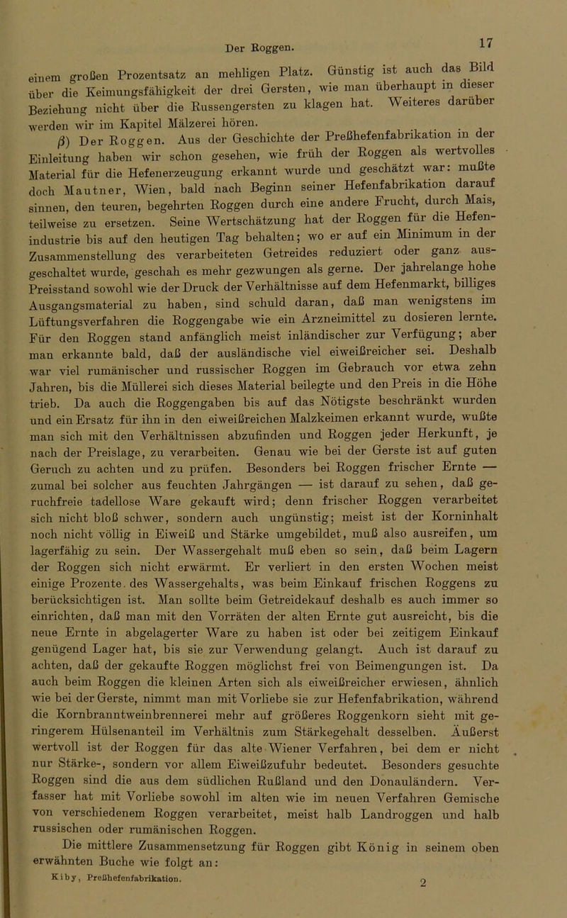 Der Roggen. einem großen Prozentsatz an mehligen Platz. Günstig ist auch das Bild über die Keimungsfähigkeit der drei Gersten, wie man überhaupt in dieser Beziehung nicht über die Russengersten zu klagen hat. Weiteres darüber werden wir im Kapitel Mälzerei hören. ß) Der Roggen. Aus der Geschichte der Preßhefenfabrikation m der Einleitung haben wir schon gesehen, wie früh der Roggen als wertvolles Material für die Hefenerzeugung erkannt wurde und geschätzt war: mußte doch Mautner, Wien, bald nach Beginn seiner Hefenfabrikation darauf sinnen, den teuren, begehrten Roggen durch eine andere Frucht, durch Mais, teilweise zu ersetzen. Seine Wertschätzung hat der Roggen für die Hefen- industrie bis auf den heutigen Tag behalten; wo er auf ein Minimum in der Zusammenstellung des verarbeiteten Getreides reduziert oder ganz aus- geschaltet wurde, geschah es mehr gezwungen als gerne. Der jahrelange hohe Preisstand sowohl wie der Druck der Verhältnisse auf dem Hefenmarkt, billiges Ausgangsmaterial zu haben, sind schuld daran, daß man wenigstens im Lüftungsverfahren die Roggengabe wie ein Arzneimittel zu dosieren lernte. Für den Roggen stand anfänglich meist inländischer zur Verfügung; aber man erkannte bald, daß der ausländische viel eiweißreicher sei. Deshalb war viel rumänischer und russischer Roggen im Gebrauch vor etwa zehn Jahren, bis die Müllerei sich dieses Material beilegte und den Preis in die Höhe trieb. Da auch die Roggengaben bis auf das Nötigste beschränkt wurden und ein Ersatz für ihn in den eiweißreichen Malzkeimen erkannt wurde, wußte man sich mit den Verhältnissen abzufinden und Roggen jeder Herkunft, je nach der Preislage, zu verarbeiten. Genau wie bei der Gerste ist auf guten Geruch zu achten und zu prüfen. Besonders bei Roggen frischer Ernte — zumal bei solcher aus feuchten Jahrgängen — ist darauf zu sehen, daß ge- ruchfreie tadellose Ware gekauft wird; denn frischer Roggen verarbeitet sich nicht bloß schwer, sondern auch ungünstig; meist ist der Korninhalt noch nicht völlig in Eiweiß und Stärke umgebildet, muß also ausreifen, um lagerfähig zu sein. Der Wassergehalt muß eben so sein, daß beim Lagern der Roggen sich nicht erwärmt. Er verliert in den ersten Wochen meist einige Prozente, des Wassergehalts, was beim Einkauf frischen Roggens zu berücksichtigen ist. Man sollte beim Getreidekauf deshalb es auch immer so einrichten, daß man mit den Vorräten der alten Ernte gut ausreicht, bis die neue Ernte in abgelagerter Ware zu haben ist oder bei zeitigem Einkauf genügend Lager hat, bis sie zur Verwendung gelangt. Auch ist darauf zu achten, daß der gekaufte Roggen möglichst frei von Beimengungen ist. Da auch beim Roggen die kleinen Arten sich als eiweißreicher erwiesen, ähnlich wie bei der Gerste, nimmt man mit Vorliebe sie zur Hefenfabrikation, während die Kornbranntweinbrennerei mehr auf größeres Roggenkorn sieht mit ge- ringerem Hülsenanteil im Verhältnis zum Stärkegehalt desselben. Äußerst wertvoll ist der Roggen für das alte Wiener Verfahren, bei dem er nicht nur Stärke-, sondern vor allem Eiweißzufuhr bedeutet. Besonders gesuchte Roggen sind die aus dem südlichen Rußland und den Donauländern. Ver- fasser hat mit Vorliebe sowohl im alten wie im neuen Verfahren Gemische von verschiedenem Roggen verarbeitet, meist halb Landroggen und halb russischen oder rumänischen Roggen. Die mittlere Zusammensetzung für Roggen gibt König in seinem oben erwähnten Buche wie folgt an: K i b y, Preßhefenfabrikation. o