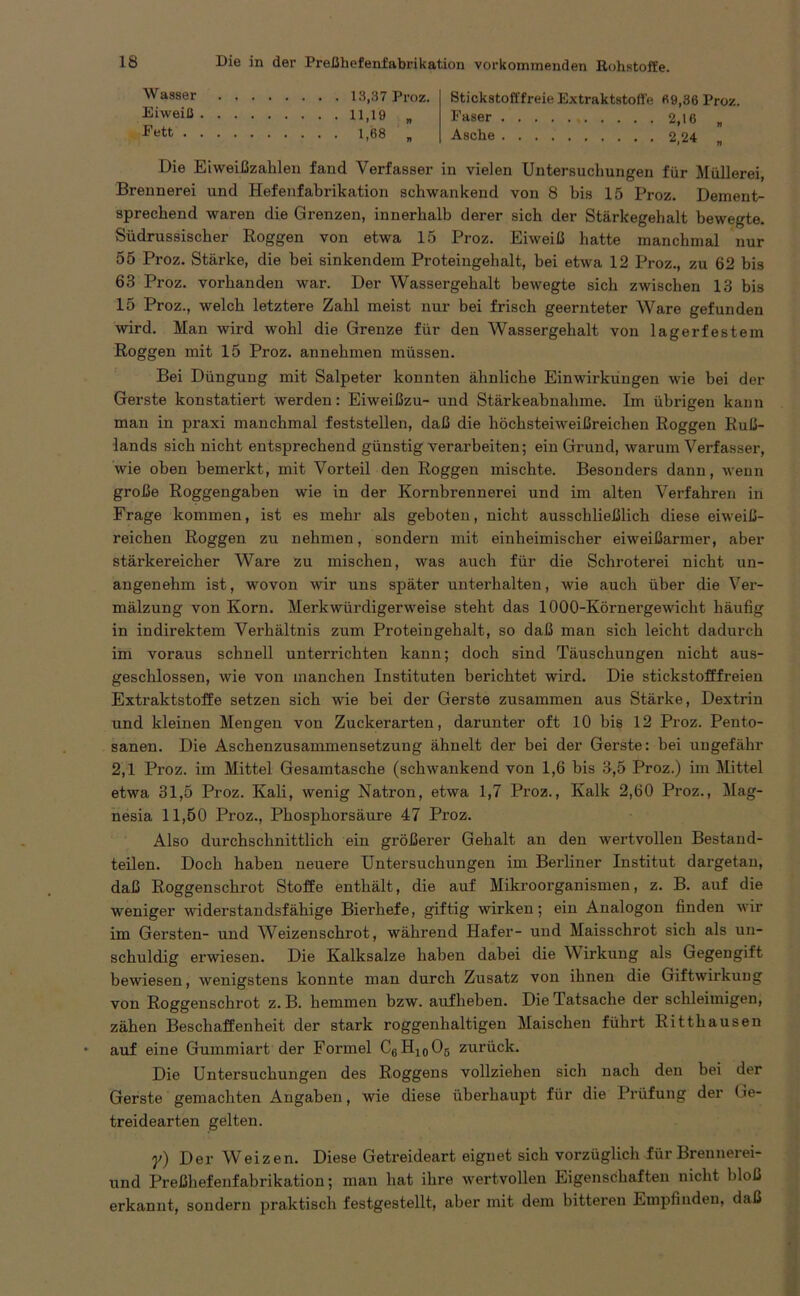 Wasser Eiweiß Eett . 13,37 Proz. 11,19 „ 1.68 „ Stickstofffreie Extraktstoffe «9,36 Proz. Faser . 2,16 „ Asche 2,24 Die Eiweißzahlen fand Verfasser in vielen Untersuchungen für Müllerei, Brennerei und Hefenfabrikation schwankend von 8 bis 15 Proz. Dement- sprechend waren die Grenzen, innerhalb derer sich der Stärkegehalt bewegte. Südrussischer Roggen von etwa 15 Proz. Eiweiß hatte manchmal nur 55 Proz. Stärke, die bei sinkendem Proteingehalt, bei etwa 12 Proz., zu 62 bis 63 Proz. vorhanden war. Der Wassergehalt bewegte sich zwischen 13 bis 15 Proz., welch letztere Zahl meist nur bei frisch geernteter Ware gefunden wird. Man wird wohl die Grenze für den Wassergehalt von lagerfestem Roggen mit 15 Proz. annehmen müssen. Bei Düngung mit Salpeter konnten ähnliche Einwirkungen wie bei der Gerste konstatiert werden: Eiweißzu- und Stärkeabnahme. Im übrigen kann man in praxi manchmal feststellen, daß die höchsteiweißreichen Roggen Ruß- lands sich nicht entsprechend günstig verarbeiten; ein Grund, warum Verfasser, wie oben bemerkt, mit Vorteil den Roggen mischte. Besonders dann, wenn große Roggengaben wie in der Kornbrennerei und im alten Verfahren in Frage kommen, ist es mehr als geboten, nicht ausschließlich diese eiweiß- reichen Roggen zu nehmen, sondern mit einheimischer eiweißarmer, aber stärkereicher Ware zu mischen, was auch für die Schroterei nicht un- angenehm ist, wovon wir uns später unterhalten, wie auch über die Ver- mälzung von Korn. Merkwürdigerweise steht das 1000-Körnergewicht häufig in indirektem Verhältnis zum Proteingehalt, so daß man sich leicht dadurch im voraus schnell unterrichten kann; doch sind Täuschungen nicht aus- geschlossen, wie von manchen Instituten berichtet wird. Die stickstofffreien Extraktstoffe setzen sich wie bei der Gerste zusammen aus Stärke, Dextrin und kleinen Mengen von Zuckerarten, darunter oft 10 bis 12 Proz. Pento- sanen. Die Aschenzusammensetzung ähnelt der bei der Gerste: bei ungefähr 2,1 Proz. im Mittel Gesamtasche (schwankend von 1,6 bis 3,5 Proz.) im Mittel etwa 31,5 Proz. Kali, wenig Natron, etwa 1,7 Proz., Kalk 2,60 Proz., Mag- nesia 11,50 Proz., Phosphorsäure 47 Proz. Also durchschnittlich ein größerer Gehalt an den wertvollen Bestand- teilen. Doch haben neuere Untersuchungen im Berliner Institut dargetan, daß Roggenschrot Stoffe enthält, die auf Mikroorganismen, z. B. auf die weniger widerstandsfähige Bierhefe, giftig wirken; ein Analogon finden wir im Gersten- und Weizenschrot, während Hafer- und Maisschrot sich als un- schuldig erwiesen. Die Kalksalze haben dabei die \\ irkung als Gegengift bewiesen, wenigstens konnte man durch Zusatz von ihnen die Giftwirkung von Roggenschrot z. B. hemmen bzw. aufheben. Die Tatsache der schleimigen, zähen Beschaffenheit der stark roggenhaltigen Maischen führt Ritthausen auf eine Gummiart der Formel C6H10O5 zurück. Die Untersuchungen des Roggens vollziehen sich nach den bei der Gerste gemachten Angaben, wie diese überhaupt für die Prüfung der Ge- treidearten gelten. y) Der Weizen. Diese Getreideart eignet sich vorzüglich für Brennerei- und Preßhefenfabrikation; man hat ihre wertvollen Eigenschaften nicht bloß erkannt, sondern praktisch festgestellt, aber mit dem bitteren Empfinden, daß