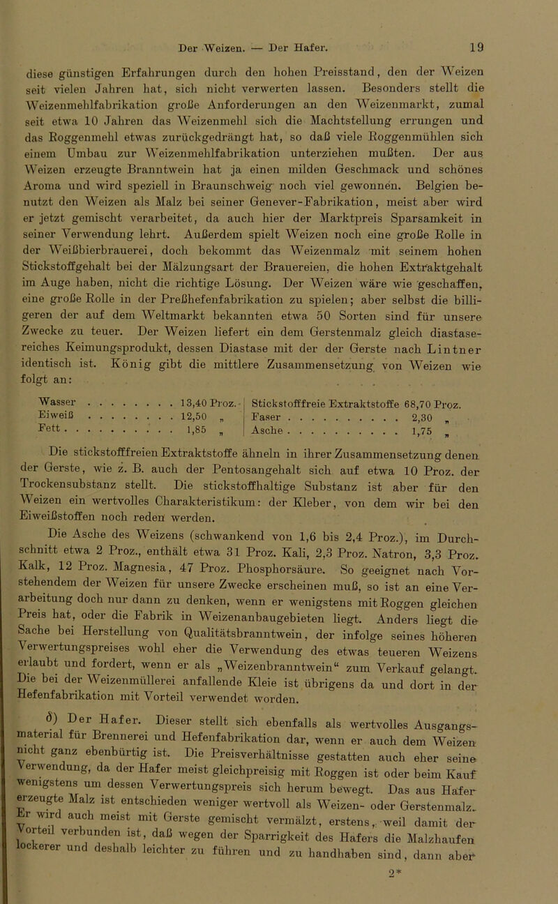 diese günstigen Erfahrungen durch den hohen Preisstand, den der Weizen seit vielen Jahren hat, sich nicht verwerten lassen. Besonders stellt die Weizenmehlfabrikation große Anforderungen an den Weizenmarkt, zumal seit etwa 10 Jahren das Weizenmehl sich die Machtstellung errungen und das Roggenmehl etwas zurückgedrängt hat, so daß viele Roggenmühlen sich einem Umbau zur Weizenmehlfabrikation unterziehen mußten. Der aus Weizen erzeugte Branntwein hat ja einen milden Geschmack und schönes Aroma und wird speziell in Braunschweig' noch viel gewonnen. Belgien be- nutzt den Weizen als Malz bei seiner Genever-Fabrikation, meist aber wird er jetzt gemischt verarbeitet, da auch hier der Marktpreis Sparsamkeit in seiner Verwendung lehrt. Außerdem spielt Weizen noch eine große Rolle in der Weißbierbrauerei, doch bekommt das Weizenmalz mit seinem hohen Stickstoffgehalt bei der Mälzungsart der Brauereien, die hohen Extraktgehalt im Auge haben, nicht die richtige Lösung. Der Weizen wäre wie geschaffen, eine große Rolle in der Preßhefenfabrikation zu spielen; aber selbst die billi- geren der auf dem Weltmarkt bekannten etwa 50 Sorten sind für unsere Zwecke zu teuer. Der Weizen liefert ein dem Gerstenmalz gleich diastase- reiches Keimungsprodukt, dessen Diastase mit der der Gerste nach Lintner identisch ist. König gibt die mittlere Zusammensetzung von Weizen wie folgt an: Wasser Eiweiß Fett . . 13,40 Proz. 12,50 „ 1.85 „ Stickstofffreie Extraktstoffe 68,70 Proz. Faser 2,30 „ Asche 1,75 „ Die stickstofffreien Extraktstoffe ähneln in ihrer Zusammensetzung denen der Gerste, wie z. B. auch der Pentosangehalt sich auf etwa 10 Proz. der Trockensubstanz stellt. Die stickstoffhaltige Substanz ist aber für den Weizen ein wertvolles Charakteristikum: der Kleber, von dem wir bei den Eiweißstoffen noch reden werden. Die Asche des Weizens (schwankend von 1,6 bis 2,4 Proz.), im Durch- schnitt etwa 2 Proz., enthält etwa 31 Proz. Kali, 2,3 Proz. Natron, 3,3 Proz. Kalk, 12 Proz. Magnesia, 47 Proz. Phosphorsäure. So geeignet nach Vor- stehendem der Weizen für unsere Zwecke erscheinen muß, so ist an eine Ver- arbeitung doch nur dann zu denken, wenn er wenigstens mit Roggen gleichen Preis hat, oder die Fabrik in Weizenanbaugebieten liegt. Anders liegt die Sache bei Herstellung von Qualitätsbranntwein, der infolge seines höheren Verwertungspreises wohl eher die Verwendung des etwas teueren Weizens erlaubt und fordert, wenn er als „Weizenbranntwein“ zum Verkauf gelangt. Die bei der Weizenmüllerei anfallende Kleie ist übrigens da und dort in der Hefenfabrikation mit Vorteil verwendet worden. Ö) Der Hafer. Dieser stellt sich ebenfalls als wertvolles Ausgangs- material für Brennerei und Hefenfabrikation dar, wenn er auch dem Weizen nicht ganz ebenbürtig ist. Die Preisverhältnisse gestatten auch eher seine Verwendung, da der Hafer meist gleichpreisig mit Roggen ist oder beim Kauf wenigstens um dessen Verwertungspreis sich herum bewegt. Das aus Hafer erzeugte Malz ist entschieden weniger wertvoll als Weizen- oder Gerstenmalz, Er wird auch meist mit Gerste gemischt vermälzt, erstens, weil damit der orteil verbunden ist, daß wegen der Sparrigkeit des Hafers die Malzhaufen ockerer und deshalb leichter zu führen und zu handhaben sind, dann abeff