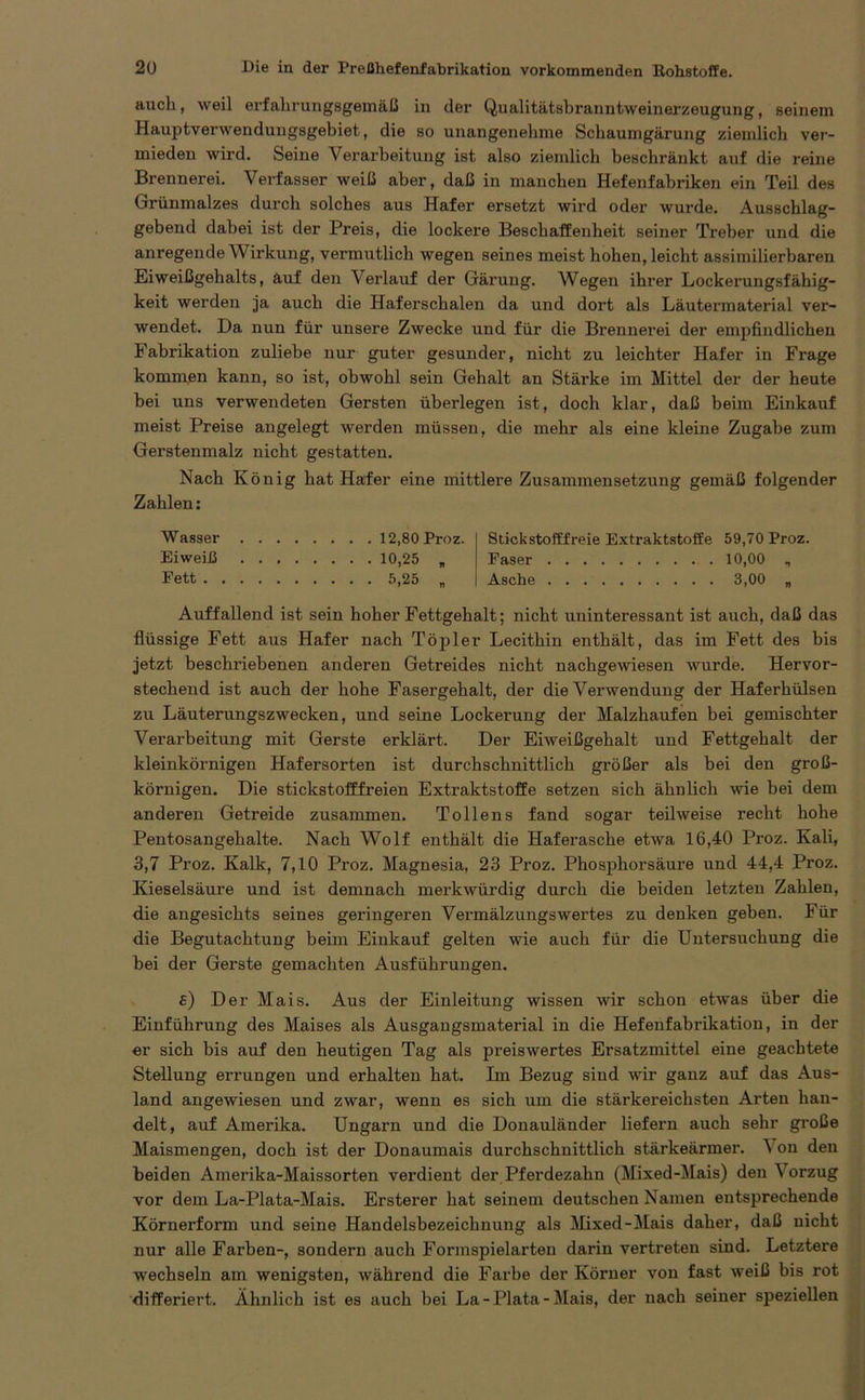 auch, weil erfahrungsgemäß in der Qualitätsbranntweinerzeugung, seinem Hauptverwendungsgebiet, die so unangenehme Schaumgärung ziemlich ver- mieden wird. Seine Verarbeitung ist also ziemlich beschränkt auf die reine Brennerei. Verfasser weiß aber, daß in manchen Hefenfabriken ein Teil des Grünmalzes durch solches aus Hafer ersetzt wird oder wurde. Ausschlag- gebend dabei ist der Preis, die lockere Beschaffenheit seiner Treber und die anregende W irkung, vermutlich wegen seines meist hohen, leicht assimilierbaren Eiweißgehalts, auf den Verlauf der Gärung. Wegen ihrer Lockerungsfähig- keit werden ja auch die Haferschalen da und dort als Läutermaterial ver- wendet. Da nun für unsere Zwecke und für die Brennerei der empfindlichen Fabrikation zuliebe nur guter gesunder, nicht zu leichter Hafer in Frage kommen kann, so ist, obwohl sein Gehalt an Stärke im Mittel der der heute hei uns verwendeten Gersten überlegen ist, doch klar, daß beim Einkauf meist Preise angelegt werden müssen, die mehr als eine kleine Zugabe zum Gerstenmalz nicht gestatten. Nach König hat Hafer eine mittlere Zusammensetzung gemäß folgender Zahlen: Wasser Eiweiß Fett . 12,80 Proz. 10,25 „ 5,25 „ Stickstofffreie Extraktstoffe 59,70 Proz. Faser 10,00 , Asche 3,00 „ Auffallend ist sein hoher Fettgehalt; nicht uninteressant ist auch, daß das flüssige Fett aus Hafer nach Töpler Lecithin enthält, das im Fett des bis jetzt beschriebenen anderen Getreides nicht nachgewiesen wurde. Hervor- stechend ist auch der hohe Fasergehalt, der die Verwendung der Haferhülsen zu Läuterungszwecken, und seine Lockerung der Malzhaufen bei gemischter Verarbeitung mit Gerste erklärt. Der Eiweißgehalt und Fettgehalt der kleinkörnigen Hafersorten ist durchschnittlich größer als bei den groß- körnigen. Die stickstofffreien Extraktstoffe setzen sich ähnlich wie bei dem anderen Getreide zusammen. Tollens fand sogar teilweise recht hohe Pentosangehalte. Nach Wolf enthält die Haferasche etwa 16,40 Proz. Kali, 3,7 Proz. Kalk, 7,10 Proz. Magnesia, 23 Proz. Phosphorsäure und 44,4 Proz. Kieselsäure und ist demnach merkwürdig durch die beiden letzten Zahlen, die angesichts seines geringeren Vermälzungswertes zu denken geben. Für die Begutachtung beim Einkauf gelten wie auch für die Untersuchung die hei der Gerste gemachten Ausführungen. e) Der Mais. Aus der Einleitung wissen wir schon etwas über die Einführung des Maises als Ausgangsmaterial in die Hefenfabrikation, in der er sich bis auf den heutigen Tag als preiswertes Ersatzmittel eine geachtete Stellung errungen und erhalten hat. Im Bezug sind wir ganz auf das Aus- land angewiesen und zwar, wenn es sich um die stärkereichsten Arten han- delt, auf Amerika. Ungarn und die Donauländer liefern auch sehr große Maismengen, doch ist der Donaumais durchschnittlich stärkeärmer. \ on den beiden Amerika-Maissorten verdient der Pferdezahn (Mixed-Mais) den Vorzug vor dem La-Plata-Mais. Ersterer hat seinem deutschen Namen entsprechende Körnerform und seine Handelsbezeichnung als Mixed-Mais daher, daß nicht nur alle Farben-, sondern auch Formspielarten darin vertreten sind. Letztere wechseln am wenigsten, während die Farbe der Körner von fast weiß bis rot differiert. Ähnlich ist es auch hei La-Plata-Mais, der nach seiner speziellen