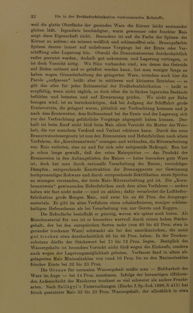 weil die glatte Oberfläche der gesunden Ware die Körner leicht aneinander gleiten läßt. Irgendwie beschädigter, warm gewesener oder feuchter Mais zeigt diese Eigenschaft nicht. Besonders ist auf die Farbe der Spitzen der Körner zu achten: sie müssen weißlich und schimmelfrei sein. Braungefärbte Spitzen deuten immer auf unliebsame Vorgänge bei der Ernte oder Ver- schiffung oder Lagerung hin. Obwohl die Donaumaissorten durchschnittlich reifer geerntet werden, deshalb gut ankommen und Lagerung vertragen, so ist doch Vorsicht nötig. Wo Silos vorhanden sind, aus denen das Getreide auf Böden entleert und so gelüftet werden kann, hat man weniger Sorge zu haben wegen Gesunderhaltung der gelagerten Ware, trotzdem auch hier die Parole „aufpassen“ heißt: aber in mittleren und kleineren Betrieben — es gilt das alles für jedes Rohmaterial der Preßhefenfabrikation — heißt es sorgfältig, wenn nicht täglich, so doch öfter die in Säcken lagernden Bestände befühlen und betasten und auf Erwärmung prüfen. Wo nicht per Bahn bezogen wird, ist zu berücksichtigen, daß bei Aufgang der Schiffahrt große Erntevorräte, die gelagert waren, plötzlich zur Verfrachtung kommen und je nach dem Erntewetter, dem Reifezustand bei der Ernte und der Lagerung sich vor der Verfrachtung gefährliche Vorgänge abgespielt haben können. Des- halb ist beim Kauf nicht bloß beim Mais allein Vorsicht die Mutter der Weis- heit, die vor manchem Verdruß und Verlust schützen kann. Durch das neue Branntweinsteuergesetz ist nun den Brennereien und Hefenfabriken nach altem Verfahren, die „Kornbranntwein“ erzeugen und verkaufen, die Mitverarbeitung von Mais verboten, eine an und für sich sehr zeitgemäße Maßregel. Man hat ja schon lange gewußt, daß der reine Maisspiritus — das Produkt der Brennereien in den Anbaugebieten des Maises — keine besonders gute Ware ist, doch hat man durch /rationelle Verarbeitung des Maises, vorsichtiges Dämpfen, entsprechende Konstruktion der Brennapparate zur Gewinnung hochprozentiger Rohware und dui’ch entsprechende Rektifikation einen Spiritus zu erzeugen verstanden, der trotz Mais-Mitverai'beitung gut ist. Die „Korn- branntwein“ gewinnenden Hefenfabriken nach dem alten Verfahren — andere haben wir fast nicht mehr — sind zu zählen; dafür verarbeitet die Luftbefen- fabrikation große Mengen Mais, und zwar bis zu 60 Proz. des Ausgangs- materials. Er gibt im alten Verfahren einen schalenfreieren, weniger schleim- haltigen Hefenschaum als bei Verarbeitung von nur Gerste und Roggen. Die Hefenfarbe beeinflußt er günstig, wovon wir später noch hören. Als Maischmaterial für uns ist er besonders wertvoll durch seinen hohen Stärke- gehalt, der bei den europäischen Sorten mehr (von 60 bis 63 Proz. etwa in gesunder trockener Ware) schwankt als bei den amerikanischen, die meist gut trocken etwa durchschnittlich 65 bis 66 Proz. haben. In der Trocken- substanz dürfte der Stärkewert bei 71 bis 72 Proz. liegen. Bezüglich des Wassergehalts ist besondere Vorsicht nicht bloß wegen des Einkaufs, sondern auch wegen der Lagerungsmöglichkeit geboten. N erfasser fand in altem ab- gelagerten Mais Minimalzahlen von rund 10 Proz. bis zu den Maximalzahlen frischer Ernte bei 22 bis 23 Proz. Die Grenze für normalen Wassergehalt müßte man Haltbarkeit der Ware im Auge — bei 14 Proz. annehmen. Infolge der hornartigen ölführen- den Außenschicht des Maiskorns trocknet es viel schwerer als andere Frucht- arten. Nach Szilagyi’s Untersuchungen (Ztschr. f. Sp.-Ind. 1898, S. 415) hat frisch geernteter Mais 33 bis 25 Proz. Wassergehalt, der allmählich in etwa