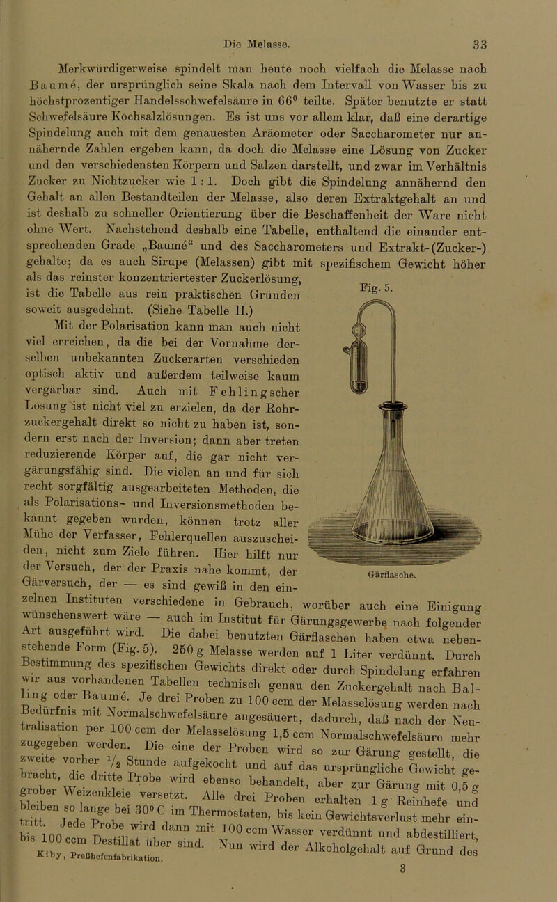 Merkwürdigerweise spindelt man heute noch vielfach die Melasse nach Baume, der ursprünglich seine Skala nach dem Intervall von Wasser bis zu höchstprozentiger Handelsschwefelsäure in 66° teilte. Später benutzte er statt Schwefelsäure Kochsalzlösungen. Es ist uns vor allem klar, daß eine derartige Spindelung auch mit dem genauesten Aräometer oder Saccharometer nur an- nähernde Zahlen ergeben kann, da doch die Melasse eine Lösung von Zucker und den verschiedensten Körpern und Salzen darstellt, und zwar im Verhältnis Zucker zu Nichtzucker wie 1:1. Doch gibt die Spindelung annähernd den Gehalt an allen Bestandteilen der Melasse, also deren Extraktgehalt an und ist deshalb zu schneller Orientierung über die Beschaffenheit der Ware nicht ohne Wert. Nachstehend deshalb eine Tabelle, enthaltend die einander ent- sprechenden Grade „Baume“ und des Saccharometers und Extrakt-(Zucker-) gehalte; da es auch Sirupe (Melassen) gibt mit spezifischem Gewicht höher als das reinster konzentriertester Zuckerlösung, ist die Tabelle aus rein praktischen Gründen soweit ausgedehnt. (Siehe Tabelle II.) Mit der Polarisation kann man auch nicht viel erreichen, da die bei der Vornahme der- selben unbekannten Zuckerarten verschieden optisch aktiv und außerdem teilweise kaum vergärbar sind. Auch mit Fehlingscher Lösung ist nicht viel zu erzielen, da der Rohr- zuckergehalt direkt so nicht zu haben ist, son- dern erst nach der Inversion; dann aber treten reduzierende Körper auf, die gar nicht ver- gärungsfähig sind. Die vielen an und für sich recht sorgfältig ausgearbeiteten Methoden, die als Polarisations - und Inversionsmethoden be- kannt gegeben wurden, können trotz aller Mühe der Verfasser, Fehlerquellen auszuschei- den, nicht zum Ziele führen. Hier hilft nur dei ^ ersuch, der der Praxis nahe kommt, der Gärversuch, der — es sind gewiß in den ein- zig- 5- zenen Instituten verschiedene in Gebrauch, worüber auch eine Einigung vunsc ens eit wäre auch im Institut für Gärungsgewerbe nach folgender Art ausgefuhrt wird. Die dabei benutzten Gärflaschen haben etwa neben- stehende Form (Kg. 6). 250 g Melasse werden auf 1 Liter verdünnt. Durch estimmung des spezifischen Gewichts direkt oder durch Spindelung erfahren wir aus vorhandenen Tabellen technisch genau den Zuckergehalt nach Bal- ing oder Baume. Je drei Proben zu 100 ccm der Melasselösung werden nach lurfnis mit Normalschwefelsäure angesäuert, dadurch, daß nach der Neu- z“ Per I T ^ Melasselösu»g 1,5 ccm Normalschwefelsäure mehr zug geben werden Die eine der Proben wird so zur Gärung gestellt, die bracht Te d 'H a?ffek°cht uud auf das ursprüngliche Gewicht ge- irrow’w v “S0 behandelt> zur Gärung mit 0,5 g grober Weizenkleie versetzt. Alle drei Proben erhalten 1 g Refnhefe nnl t Ut Cd apr\ 30:CJm Ms kein Gewichtsverlust mehr 2- b100 cc ' pOeom Wasser verdünnt und abdestiUiert, «1, ,0 IC “r 8md' NU” WW de Alk»^eh„H auf Grund de 3