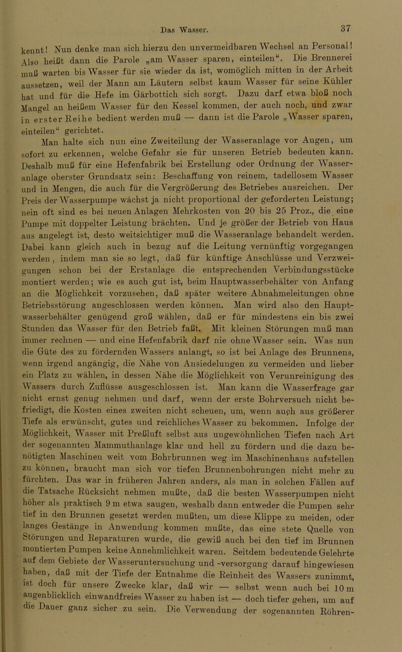 kennt! Nun denke man sich hierzu den unvermeidbaren Wechsel an Personal! Also heißt dann die Parole „am Wasser sparen, einteilen“. Die Brennerei muß warten bis Wasser für sie wieder da ist, womöglich mitten in der Arbeit aussetzen, weil der Mann am Läutern selbst kaum Wasser für seine Kühler hat und für die Hefe im Gärbottich sich sorgt. Dazu darf etwa bloß noch Mangel an heißem Wasser für den Kessel kommen, der auch noch, und zwar in erster Reihe bedient werden muß — dann ist die Parole „Wasser sparen, einteilen“ gerichtet. Man halte sich nun eine Zweiteilung der Wasseranlage vor Augen, um sofort zu erkennen, welche Gefahr sie für unseren Betrieb bedeuten kann. Deshalb muß für eine Hefenfabrik bei Erstellung oder Ordnung der Wasser- anlage oberster Grundsatz sein: Beschaffung von reinem, tadellosem Wasser und in Mengen, die auch für die Vergrößerung des Betriebes ausreichen. Der Preis der Wasserpumpe wächst ja nicht proportional der geforderten Leistung; nein oft sind es bei neuen Anlagen Mehrkosten von 20 bis 25 Proz., die eine Pumpe mit doppelter Leistung brächten. Und je größer der Betrieb von Haus aus angelegt ist, desto weitsichtiger muß die Wasseranlage behandelt werden. Dabei kann gleich auch in bezug auf die Leitung vernünftig vorgegangen werden , indem man sie so legt, daß für künftige Anschlüsse und Verzwei- gungen schon bei der Erstanlage die entsprechenden Verbindungsstücke montiert werden; wie es auch gut ist, beim Hauptwasserbehälter von Anfang an die Möglichkeit vorzusehen, daß später weitere Abnahmeleitungen ohne Betriebsstörung angeschlossen werden können. Man wird also den Haupt- wasserbehälter genügend groß wählen, daß er für mindestens ein bis zwei Stunden das Wasser für den Betrieb faßt. Mit kleinen Störungen muß man immer rechnen — und eine Hefenfabrik darf nie ohne Wasser sein. Was nun die Güte des zu fördernden Wassers anlangt, so ist bei Anlage des Brunnens, wenn irgend angängig, die Nähe von Ansiedelungen zu vermeiden und lieber ein Platz zu wählen, in dessen Nähe die Möglichkeit von Verunreinigung des Wassers durch Zuflüsse ausgeschlossen ist. Man kann die Wasserfrage gar nicht ernst genug nehmen und darf, wenn der erste Bohrversuch nicht be- friedigt, die Kosten eines zweiten nicht scheuen, um, wenn auph aus größerer Tiefe als erwünscht, gutes und reichliches Wasser zu bekommen. Infolge der Möglichkeit, Wasser mit Preßluft selbst aus ungewöhnlichen Tiefen nach Art der sogenannten Mammuthanlage klar und hell zu fördern und die dazu be- nötigten Maschinen weit vom Bohrbrunnen weg im Maschinenhaus aufstellen zu können, braucht man sich vor tiefen Brunnenbohrungen nicht mehr zu fürchten. Das war in früheren Jahren anders, als man in solchen Fällen auf die Tatsache Rücksicht nehmen mußte, daß die besten WAsserpumpen nicht höher als praktisch 9 m etwa saugen, weshalb dann entweder die Pumpen sehr tief in den Brunnen gesetzt werden mußten, um diese Klippe zu meiden, oder langes Gestänge in Anwendung kommen mußte, das eine stete Quelle von Störungen und Reparaturen wurde, die gewiß auch bei den tief im Brunnen montierten Pumpen keine Annehmlichkeit waren. Seitdem bedeutende Gelehrte auf dem Gebiete der Wasseruntersuchung und -Versorgung darauf hingewiesen haben, daß mit der Tiefe der Entnahme die Reinheit des Wassers zunimmt, ist doch für unsere Zwecke klar, daß wir — selbst wenn auch bei 10 m augenblicklich einwandfreies Wasser zu haben ist — doch tiefer gehen, um auf die Dauer ganz sicher zu sein. Die Verwendung der sogenannten Röhren-