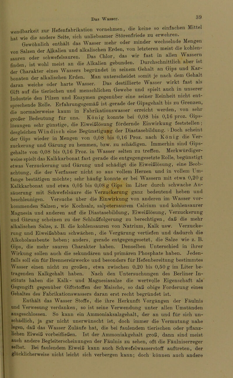 wendbarkeit zur Hefenfabrikation vornehmen, die keine so einfachen Mittel hat wie die andere Seite, sich unliebsamer Störenfriede zu erwehren. Gewöhnlich enthält das Wasser mehr oder minder wechselnde Mengen von Salzen der Alkalien und alkalischen Erden, von letzteren meist die kohlen- sauren oder schwefelsauren. Das Chlor, das wir fast in allen Wassern finden, ist wohl meist an die Alkalien gebunden. Durchschnittlich aber ist der Charakter eines Wassers begründet in seinem Gehalt an Gips und Kar- bonaten der alkalischen Erden. Man unterscheidet somit je nach dem Gehalt daran weiche oder harte Wasser. Das destillierte Wasser wirkt fast als Gift auf die tierischen und menschlichen Gewebe und spielt auch in unserei Industrie den Pilzen und Enzymen gegenüber eine seiner Reinheit nicht ent- sprechende Rolle. Erfahrungsgemäß ist-gerade der Gipsgehalt bis zu Grenzen, die normalerweise kaum in Fabrikationswasser erreicht werden, von sein- großer Bedeutung für uns. König konnte bei 0,08 bis 0,16 proz. Gips- lösungen sehr günstige, die Eiweißlösung fördernde Einwirkung feststellen; desgleichen Win dis ch eine Begünstigung der Diastasebildung. .Doch scheint der Gips wieder in Mengen von 0,08 bis 0,16 Proz. nach König die Vei- zuckerung und Gärung zu hemmen, bzw. zu schädigen. Immerhin sind Gips- gehalte von 0,08 bis 0,16 Proz. in Wasser selten zu treffen. Merkwürdiger- weise spielt das Kalkkarbonat fast gerade die entgegengesetzte Rolle, begünstigt etwas Verzuckerung und Gärung und schädigt die Eiweißlösung, eine Beob- achtung, die der Verfasser nicht so aus vollem Herzen und in vollem Um- fange bestätigen möchte; sehr häufig konnte er bei Wassern mit etwa 0,20 g Kalkkarbonat und etwa 0,05 bis 0,08 g Gips im Liter durch schwache An- säuerung mit Schwefelsäure die Verzuckerung ganz bedeutend heben und beschleunigen. Versuche über die Einwirkung von anderen im Wasser vor- kommenden Salzen, wie Kochsalz, salpetersaurem Calcium und kohlensaurer Magnesia und anderen auf die Diastasebildung, Eiweißlösung, Verzuckerung und Gärung scheinen zu der Schlußfolgerung zu berechtigen, daß die mehr alkalischen Salze, z. B. die kohlensauren von Natrium, Kalk usw. Verzucke- rung und Eiweißabbau schwächen, die Vergärung vertiefen und dadurch die Alkoholausbeute heben; anders, gerade entgegengesetzt, die Salze wie z. B. Gips, die mehr sauren Charakter haben. Denselben Unterschied in ihrer Wirkung sollen auch die sekundären und primären Phosphate haben. Jeden- falls soll ein für Brennereizwecke und besonders für Hefenbereitung bestimmtes Wasser einen nicht zu großen, etwa zwischen 0,20 bis 0,50 g im Liter be- tragenden Kalkgehalt haben. Nach den Untersuchungen des Berliner In- stituts haben die Kalk- und Magnesiasalze die wertvolle Eigenschaft als Gegengift gegenüber Giftstoffen der Maische, so daß obige Forderung eines Gehaltes des Fabrikationswassers daran erst recht begründet ist. Enthält das Wasser Stoffe, die ihre Herkunft Vorgängen der Fäulnis und Verwesung verdanken, so ist seine Verwendung unter allen Umständen ausgeschlossen. So kann ein Ammoniaksalzgehalt, der an und für sich un- schädlich, ja gar nicht unerwünscht ist, doch immer die Vermutung nahe legen, daß das Wasser Zuläufe hat, die bei faulendem tierischen oder pflanz- lichen Eiweiß vorbeifließen. Ist der Ammoniakgehalt groß, dann sind meist auch andere Begleiterscheinungen der Fäulnis zu sehen, oft die Fäulniserreger selbst. Bei faulendem Eiweiß kann auch Schwefelwasserstoff auftreten, der glücklicherweise nicht leicht sich verbergen kann; doch können auch andere